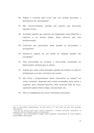 16
46. Fogem e resistem para evitar que sua entrega provoque o
desinteresse do “perseguidor”.
47. São irresistivelmente atraídas por aqueles que provocam
emoções fortes.
48. Assediam aqueles que marcam sua imaginação como diferente e
especial e, ao mesmo tempo, deixe entrever que está
desinteressado.
49. Concluem que precisamos delas quando as procuramos e
perseguimos.
50. Sentem-se seguras de seu poder de sedução quando são
assediadas8
.
51. Têm necessidade de levantar a auto-estima assediando ou
depreciando o homem que as rejeita.
52. Acham que estão sendo desejadas quando um homem as observa
detidamente ou toma a iniciativa do contato.
53. São física e psiquicamente lentas (resistentes ao tempo)9
em
certas situações: demoram para serem encantadas, para terem o
orgasmo, para tomarem decisões, para sentirem falta de sexo,
suportam esperar muito tempo, são pacientes etc.
54. Não se compadecem por nosso sofrimento emocional.
irão se intensificar perigosamente. O mal insiste e se faz notar até que seja encarado
frontalmente.
8
Eis um dos motivos pelo quais reprovo totalmente a conduta masculina assediadora. O
assediador obtém resultados opostos aos almejados.
9
Entretanto, são extremamente rápidas para reagirem corretamente às suas próprias
necessidades emocionais.
 