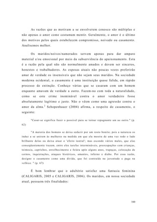 160
As razões que as motivam a se envolverem conosco são múltiplas e
não apenas o amor como costumam mentir. Geralmente, o amor é o último
dos motivos pelos quais estabelecem compromisso, noivado ou casamento.
Analisemos melhor.
Os maridos/noivos/namorados servem apenas para dar amparo
material e/ou emocional por meio da subserviência do apaixonamento. Esta
é a razão pela qual não são normalmente amados e devem ser sinceros,
honestos e trabalhadores. As esposas atuais não poucas vezes preferirão
amar de verdade os insensíveis que não sejam seus maridos. Na sociedade
moderna ocidental, o casamento é uma instituição quase falida, em rápido
processo de extinção. Conheço várias que se casaram com um homem
enquanto amavam de verdade a outro. Fazem-no com toda a naturalidade,
como se este crime inominável contra o amor verdadeiro fosse
absolutamente legítimo e justo. Não o vêem como uma agressão contra o
amor da alma.2
Schopenhauer (2004) afirma, a respeito do casamento, o
seguinte:
"Casar-se significa fazer o possível para se tornar repugnante um ao outro." (p.
62)
"A maioria dos homens se deixa seduzir por um rosto bonito; pois a natureza os
induz a se unirem às mulheres na medida em que ela mostra de uma vez todo o lado
brilhante delas ou deixa atuar o 'efeito teatral'; mas esconde vários males, que elas
conseqüentemente trazem, entre eles tarefas intermináveis, preocupações com crianças,
teimosia, caprichos, envelhecimento e feiúra após alguns anos, trapaças, colocação de
cornos, inquietações, ataques histéricos, amantes, inferno e diabo. Por essa razão,
designo o casamento como uma dívida, que foi contraída na juventude e paga na
velhice. " (p. 67)
É bom lembrar que o adultério satisfaz uma fantasia feminina
(CALIGARIS, 2005 e CALIGARIS, 2006). Os maridos, em nossa sociedade
atual, possuem três finalidades:
 