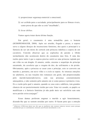161
1) proporcionar segurança material e emocional;
2) ser exibido para a sociedade, principalmente para as fêmeas rivais,
como prova de que não se está "encalhada";
3) levar chifres.
Vamos agora tratar desta última função.
Em geral, o casamento é uma armadilha para o homem
(SCHOPENHAUER, 2004). Após ser atraído, fisgado e preso, o esposo
serve a alguns desejos do inconsciente feminino, dos quais o principal é a
fantasia de ser um misto de cortesã com princesa indefesa a espera de um
cavaleiro. Convém observar que as explosões de paixão e libido
normalmente não acontecem dentro do casamento mas fora. E uma das
razões para tanto é que a esposa precisa sentir-se uma princesa raptada por
um vilão ou um dragão. O amante, então, encarna o arquétipo do príncipe
encantado, do cavaleiro que a resgata da dor, do sofrimento e da prisão.
Obviamente, após a princesa se casar com o príncipe, este se converte em
marido e, portanto, em novo vilão e o ciclo se repete. As intensas emoções
no adultério, ou nas traições dos romances em geral, são proporcionadas
pelo marido/namorado/noivo, com sua presença constantemente
ameaçadora, e não somente pelo amante em si como parece à primeira vista.
Eis a razão pela qual o amante, quando se casa com a adúltera, tem grandes
chances de ser posteriormente traído por esta. Uma vez casado, os papéis se
modificam e a fantasia feminina já não pode mais ser satisfeita sem uma
nova paixão extra-conjugal.3
Essas damas preferem enganar o marido a agir honestamente,
dizendo-lhe que se sentem atraídas por outro. O fazem para que a emoção
2
Alberoni (1986/sem data) nos diz que as mulheres não sentem remorso nesses casos porque
consideram que os sentimentos intensos justificam moralmente o ato.
 
