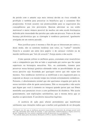 162
da paixão com o amante seja mais intensa devido ao risco oriundo da
proibição e também para preservar os benefícios que o casamento lhes
proporciona. Evitam assumir sua promiscuidade para se esquivarem das
conseqüências que isto provocaria. Querem adicionar ao seu ninho
matriarcal o maior número possível de machos em uma escala hierárquica
definida pela intensidade das paixões que cada um provoca. Trata-se de uma
herança pré-histórica que se contrapõe à tendência patriarcal, igualmente
arraigada em um remoto passado.
Para justificar para si mesmas o fato de que se interessam por outro e,
deste modo, não se sentirem traidoras sem valor, as “vadias4
” tentarão
forçá-lo a assumir um entre dois papéis: o de carrasco violento ou de
marido indiferente que "não dá atenção". Esteja atento e não aceite.
Como querem coletar os melhores genes, costumam estar insatisfeitas
com o companheiro que têm ao lado e suspirando por outros que lhe sejam
superiores na hierarquia masculina. Nós, na contramão, lutamos para
preservar nossa herança genética afastando todas as possibilidades de que
nossa parceira seja fecundada por quaisquer outros que não sejam nós
mesmos. Tais tendências instintivas as mobilizam a nos enganarem para se
exporem ao desejo e ao mesmo tempo nos tornam extremamente cuidadosos.
Portanto, é absolutamente normal que não queiramos ninguém por perto de
nosso território além de quem autorizamos. Não se envergonhe e não aceite
que digam que você é ciumento ou inseguro quando quiser que sua fêmea
mantenha seus potenciais rivais a cem quilômetros de distância. Não aceite
gratuitamente, sem explicações satisfatórias, que a mesma deixe que os
machos se aproximem. É um direito masculino legítimo.
A ausência de ação para afastar pretendentes que manifestam
sutilmente suas intenções indica que a mulher está gostando de ser desejada
3
Caligaris nos diz que as mulheres possuem necessidade inconsciente da entrega sexual total
mas são reprimidas pelo medo do marido, o qual representa simbolicamente a figura restritiva
do pai. Segundo ela, isso estaria vinculado ao ato de prostituir-se e ao adultério.
4
No sentido dado pelos dicionários Michaelis (1995) e Aurélio (FERREIRA, 1995).
 