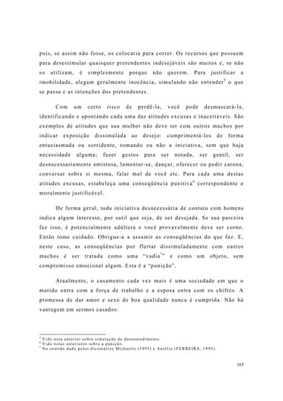 163
pois, se assim não fosse, os colocaria para correr. Os recursos que possuem
para desestimular quaisquer pretendentes indesejáveis são muitos e, se não
os utilizam, é simplesmente porque não querem. Para justificar a
imobilidade, alegam geralmente inocência, simulando não entender5
o que
se passa e as intenções dos pretendentes.
Com um certo risco de perdê-la, você pode desmascará-la,
identificando e apontando cada uma das atitudes excusas e inaceitáveis. São
exemplos de atitudes que sua mulher não deve ter com outros machos por
indicar exposição dissimulada ao desejo: cumprimentá-los de forma
entusiasmada ou sorridente, tomando ou não a iniciativa, sem que haja
necessidade alguma; fazer gestos para ser notada, ser gentil, ser
desnecessariamente amistosa, lamentar-se, dançar, oferecer ou pedir carona,
conversar sobre si mesma, falar mal de você etc. Para cada uma destas
atitudes excusas, estabeleça uma conseqüência punitiva6
correspondente e
moralmente justificável.
De forma geral, toda iniciativa desnecessária de contato com homens
indica algum interesse, por sutil que seja, de ser desejada. Se sua parceira
faz isso, é potencialmente adúltera e você provavelmente deve ser corno.
Então tome cuidado. Obrigue-a a assumir as conseqüências do que faz. E,
neste caso, as conseqüências por flertar dissimuladamente com outros
machos é ser tratada como uma “vadia7
” e como um objeto, sem
compromisso emocional algum. Esta é a “punição”.
Atualmente, o casamento cada vez mais é uma sociedade em que o
marido entra com a força de trabalho e a esposa entra com os chifres. A
promessa de dar amor e sexo de boa qualidade nunca é cumprida. Não há
vantagem em sermos casados:
5
Vide nota anterior sobre simulação de desentendimento.
6
Vide notas anteriores sobre a punição.
7
No sentido dado pelos dicionários Michaelis (1995) e Aurélio (FERREIRA, 1995).
 
