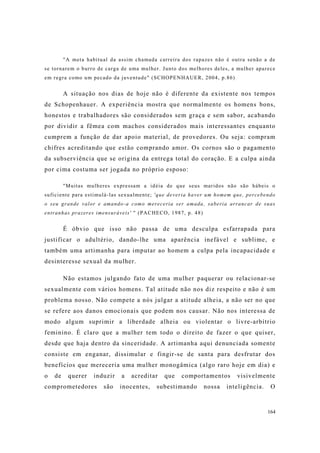 164
"A meta habitual da assim chamada carreira dos rapazes não é outra senão a de
se tornarem o burro de carga de uma mulher. Junto dos melhores deles, a mulher aparece
em regra como um pecado da juventude" (SCHOPENHAUER, 2004, p.86)
A situação nos dias de hoje não é diferente da existente nos tempos
de Schopenhauer. A experiência mostra que normalmente os homens bons,
honestos e trabalhadores são considerados sem graça e sem sabor, acabando
por dividir a fêmea com machos considerados mais interessantes enquanto
cumprem a função de dar apoio material, de provedores. Ou seja: compram
chifres acreditando que estão comprando amor. Os cornos são o pagamento
da subserviência que se origina da entrega total do coração. E a culpa ainda
por cima costuma ser jogada no próprio esposo:
"Muitas mulheres expressam a idéia de que seus maridos não são hábeis o
suficiente para estimulá-las sexualmente; 'que deveria haver um homem que, percebendo
o seu grande valor e amando-a como mereceria ser amada, saberia arrancar de suas
entranhas prazeres imensuráveis' " (PACHECO, 1987, p. 48)
É óbvio que isso não passa de uma desculpa esfarrapada para
justificar o adultério, dando-lhe uma aparência inefável e sublime, e
também uma artimanha para imputar ao homem a culpa pela incapacidade e
desinteresse sexual da mulher.
Não estamos julgando fato de uma mulher paquerar ou relacionar-se
sexualmente com vários homens. Tal atitude não nos diz respeito e não é um
problema nosso. Não compete a nós julgar a atitude alheia, a não ser no que
se refere aos danos emocionais que podem nos causar. Não nos interessa de
modo algum suprimir a liberdade alheia ou violentar o livre-arbítrio
feminino. É claro que a mulher tem todo o direito de fazer o que quiser,
desde que haja dentro da sinceridade. A artimanha aqui denunciada somente
consiste em enganar, dissimular e fingir-se de santa para desfrutar dos
benefícios que mereceria uma mulher monogâmica (algo raro hoje em dia) e
o de querer induzir a acreditar que comportamentos visivelmente
comprometedores são inocentes, subestimando nossa inteligência. O
 