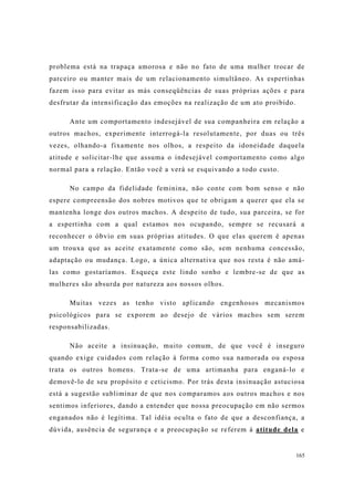 165
problema está na trapaça amorosa e não no fato de uma mulher trocar de
parceiro ou manter mais de um relacionamento simultâneo. As espertinhas
fazem isso para evitar as más conseqüências de suas próprias ações e para
desfrutar da intensificação das emoções na realização de um ato proibido.
Ante um comportamento indesejável de sua companheira em relação a
outros machos, experimente interrogá-la resolutamente, por duas ou três
vezes, olhando-a fixamente nos olhos, a respeito da idoneidade daquela
atitude e solicitar-lhe que assuma o indesejável comportamento como algo
normal para a relação. Então você a verá se esquivando a todo custo.
No campo da fidelidade feminina, não conte com bom senso e não
espere compreensão dos nobres motivos que te obrigam a querer que ela se
mantenha longe dos outros machos. A despeito de tudo, sua parceira, se for
a espertinha com a qual estamos nos ocupando, sempre se recusará a
reconhecer o óbvio em suas próprias atitudes. O que elas querem é apenas
um trouxa que as aceite exatamente como são, sem nenhuma concessão,
adaptação ou mudança. Logo, a única alternativa que nos resta é não amá-
las como gostaríamos. Esqueça este lindo sonho e lembre-se de que as
mulheres são absurda por natureza aos nossos olhos.
Muitas vezes as tenho visto aplicando engenhosos mecanismos
psicológicos para se exporem ao desejo de vários machos sem serem
responsabilizadas.
Não aceite a insinuação, muito comum, de que você é inseguro
quando exige cuidados com relação à forma como sua namorada ou esposa
trata os outros homens. Trata-se de uma artimanha para enganá-lo e
demovê-lo de seu propósito e ceticismo. Por trás desta insinuação astuciosa
está a sugestão subliminar de que nos comparamos aos outros machos e nos
sentimos inferiores, dando a entender que nossa preocupação em não sermos
enganados não é legítima. Tal idéia oculta o fato de que a desconfiança, a
dúvida, ausência de segurança e a preocupação se referem à atitude dela e
 