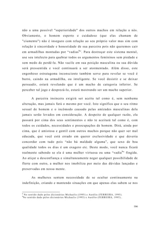 166
não a uma possível "superioridade" dos outros machos em relação a nós.
Obviamente, o homem esperto e cuidadoso (que elas chamam de
"ciumento") não é inseguro com relação ao seu próprio valor mas sim com
relação à sinceridade e honestidade de sua parceira pois não queremos cair
em armadilhas montadas por “vadias8
”. Para destroçar este sistema mental,
use seu intelecto para quebrar todos os argumentos femininos sem piedade e
sem medo de perdê-la. Não vacile em sua posição masculina ou sua dúvida
será pressentida e você continuará a ser atormentado. Além disso, este
engenhoso estratagema inconsciente também serve para revelar se você é
burro, caindo na armadilha, ou inteligente. Se você desistir e se deixar
persuadir, estará revelando que é um macho de categoria inferior. Se
perceber tal jogo e desprezá-lo, estará mostrando ser um macho superior.
A parceira insincera exigirá ser aceita tal como é, sem nenhuma
alteração, mas jamais fará o mesmo por você. Isto significa que o seu ritmo
sexual de homem e o incômodo causado pelas amizades masculinas dela
jamais serão levados em consideração. A despeito de qualquer razão, ela
passará por cima dos seus sentimentos e não te aceitará tal como é, com
todos os cuidados, necessidades e preocupações de homem. Dirá, ainda por
cima, que é amistosa e gentil com outros machos porque não quer ser mal
educada, que você está errado em querer exclusividade e que deveria
concordar com tudo pois “não há maldade alguma”, que sexo de boa
qualidade todos os dias é um exagero etc. Deste modo, você nunca ficará
realmente sabendo se ela é uma mulher virtuosa ou uma “vadia9
” fingida.
Ao atiçar a desconfiança e simultaneamente negar qualquer possibilidade de
flerte com outro, a mulher nos imobiliza por meio das dúvidas lançadas e
preservadas em nossa mente.
As mulheres sentem necessidade de se ocultar continuamente na
indefinição, criando e mantendo situações em que apenas elas sabem se nos
8
No sentido dado pelos dicionários Michaelis (1995) e Aurélio (FERREIRA, 1995).
9
No sentido dado pelos dicionários Michaelis (1995) e Aurélio (FERREIRA, 1995)..
 
