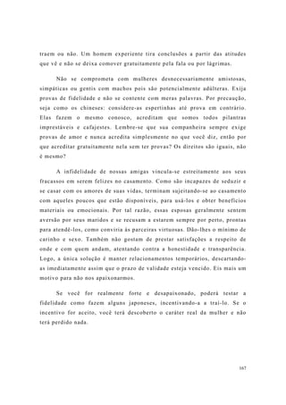 167
traem ou não. Um homem experiente tira conclusões a partir das atitudes
que vê e não se deixa comover gratuitamente pela fala ou por lágrimas.
Não se comprometa com mulheres desnecessariamente amistosas,
simpáticas ou gentis com machos pois são potencialmente adúlteras. Exija
provas de fidelidade e não se contente com meras palavras. Por precaução,
seja como os chineses: considere-as espertinhas até prova em contrário.
Elas fazem o mesmo conosco, acreditam que somos todos pilantras
imprestáveis e cafajestes. Lembre-se que sua companheira sempre exige
provas de amor e nunca acredita simplesmente no que você diz, então por
que acreditar gratuitamente nela sem ter provas? Os direitos são iguais, não
é mesmo?
A infidelidade de nossas amigas vincula-se estreitamente aos seus
fracassos em serem felizes no casamento. Como são incapazes de seduzir e
se casar com os amores de suas vidas, terminam sujeitando-se ao casamento
com aqueles poucos que estão disponíveis, para usá-los e obter benefícios
materiais ou emocionais. Por tal razão, essas esposas geralmente sentem
aversão por seus maridos e se recusam a estarem sempre por perto, prontas
para atendê-los, como conviria às parceiras virtuosas. Dão-lhes o mínimo de
carinho e sexo. Também não gostam de prestar satisfações a respeito de
onde e com quem andam, atentando contra a honestidade e transparência.
Logo, a única solução é manter relacionamentos temporários, descartando-
as imediatamente assim que o prazo de validade esteja vencido. Eis mais um
motivo para não nos apaixonarmos.
Se você for realmente forte e desapaixonado, poderá testar a
fidelidade como fazem alguns japoneses, incentivando-a a traí-lo. Se o
incentivo for aceito, você terá descoberto o caráter real da mulher e não
terá perdido nada.
 