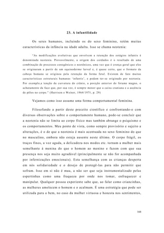 168
23. A infantilidade
Os seres humanos, incluindo os do sexo feminino, retém muitas
características da infância na idade adulta. Isso se chama neotenia:
“As modificações evolutivas que envolvem a retenção dos estágios infantis é
denominada neotenia. Provavelmente, a origem dos cordados é o resultado de uma
combinação de processos cenogênicos e neotênicos, uma vez que é crença geral que eles
se originaram a partir de um equinodermo larval e, é quase certo, que o formato da
cabeça humana se originou pela retenção da forma fetal. Existem de fato muitas
características estruturais humanas ‘infantis’, e podem ter-se originado por neotenia.
Por exemplo,a tenção da curvatura do crânio, a posição anterior do forame magno, o
achatamento da face que, por sua vez, é sempre menor que a caixa craniana e a ausência
de pêlos no corpo.” (Harrison e Weiner, 1964/1971, p. 29)
Vejamos como isso assume uma forma comportamental feminina.
Filosofando a partir deste preceito científico e confrontando-o com
diversas observações sobre o comportamento humano, pode-se concluir que
a neotenia não se limita ao corpo físico mas também abrange o psiquismo e
os comportamentos. Meu ponto de vista, como sempre provisório e sujeito a
alterações, é o de que a neotenia é mais acentuada no sexo feminino do que
no masculino, embora não esteja ausente neste último. O corpo frágil, os
traços finos, a voz aguda, a delicadeza nos modos etc. tornam a mulher mais
semelhante à menina do que o homem ao menino e fazem com que sua
presença nos seja muito agradável (principalmente se não for acompanhada
por infernizações emocionais). Esta semelhança com as crianças desperta
em nós solidariedade e o desejo de protegê-las para não permitir que
sofram. Isso em si não é mau, a não ser que seja instrumentalizado pelas
espertinhas como uma fraqueza por onde nos tomar, enfraquecer e
manipular. Qualquer pessoa experiente sabe que, ao falar como criancinhas,
as mulheres amolecem o homem e o acalmam. É uma estratégia que pode ser
utilizada para o bem, no caso da mulher virtuosa e honesta nos sentimentos,
 