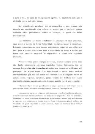 169
e para o mal, no caso da manipuladora egoísta. A freqüência com que é
utilizada para o mal não é pouca.
Ser considerada agradável por se assemelhar a uma criança não
deveria ser considerado uma ofensa, a menos que a pretensa pessoa
ofendida tenha preconceitos contra as crianças, as quais são belas
interiormente.
As mulheres são muito semelhantes às crianças em seus costumes,
seus gostos e mesmo na forma física frágil. Gostam de doces e chocolates.
Brincam constantemente com nossos sentimentos. Aqui há uma diferença
sutil pois a criança não brinca com a sinceridade do outro a menos que
tenha sido ensinada enquanto as espertinhas o fazem com segundas
intenções.
Procure vê-las como crianças travessas, estando sempre atento mas
não dando importância aos seus joguinhos bobos. Entretanto, não se
esqueça de que elas não são realmente crianças e podem ser ardilosas e até
perigosas, em alguns casos. São semelhantes a certos entes míticos
atormentadores que não são maus mas também não distinguem muito as
coisas: sacis, caiporas, curupiras, yaras, sereias etc. Embora não sejam
realmente crianças, querem ser assim tratadas quando lhes é conveniente:
"Muitas mulheres pensam que são como crianças - acham que podem fazer tudo o
que quiserem e que a sociedade tem obrigação de aceitá-las e de suportá-las.
Isso acontece muito por culpa dos indivíduos que vêm alimentando esse absurdo,
temendo ocasionar maiores problemas se deixarem de ampará-las. Mas é o contrário,
justamente. Se todos agissem da mesma forma, pressionando a mulher a ser mais madura
e a assumir seus erros como o homem tem que fazer, teríamos uma grande melhora na
sociedade em geral [incluindo o campo amoroso, objeto de interesse deste livro]."
(PACHECO, 1987, p.58)
 