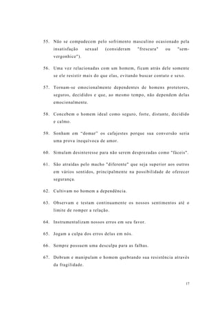 17
55. Não se compadecem pelo sofrimento masculino ocasionado pela
insatisfação sexual (consideram "frescura" ou "sem-
vergonhice").
56. Uma vez relacionadas com um homem, ficam atrás dele somente
se ele resistir mais do que elas, evitando buscar contato e sexo.
57. Tornam-se emocionalmente dependentes de homens protetores,
seguros, decididos e que, ao mesmo tempo, não dependem delas
emocionalmente.
58. Concebem o homem ideal como seguro, forte, distante, decidido
e calmo.
59. Sonham em “domar” os cafajestes porque sua conversão seria
uma prova inequívoca de amor.
60. Simulam desinteresse para não serem desprezadas como "fáceis".
61. São atraídas pelo macho "diferente" que seja superior aos outros
em vários sentidos, principalmente na possibilidade de oferecer
segurança.
62. Cultivam no homem a dependência.
63. Observam e testam continuamente os nossos sentimentos até o
limite de romper a relação.
64. Instrumentalizam nossos erros em seu favor.
65. Jogam a culpa dos erros delas em nós.
66. Sempre possuem uma desculpa para as falhas.
67. Dobram e manipulam o homem quebrando sua resistência através
da fragilidade.
 