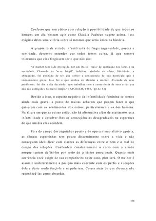 170
Confesso que sou cético com relação à possibilidade de que todos os
homens um dia possam agir como Cláudia Pacheco sugere acima. Isso
exigiria deles uma vitória sobre si mesmos que seria única na história.
A propósito da atitude infantilizada de fingir ingenuidade, pureza e
santidade, devemos entender que todos temos culpa, já que sempre
toleramos que elas fingissem ser o que não são:
"A mulher tem sido protegida por um [falso] 'halo' de santidade nos lares e na
sociedade. Chamada de 'sexo frágil', indefesa, símbolo de afeto, fidelidade, e
abnegação, foi poupada de ter que sofrer a consciência de sua patologia que é
imensamente grave. Isso foi o que acabou de afundar a mulher. Alienada de seus
problemas, foi dia a dia decaindo, sem trabalhar com a consciência de seus erros que
não são corrigidos há muito tempo." (PACHECO, 1987, pp.42-43)
Devido a isso, o aspecto negativo da infantilidade feminina se tornou
ainda mais grave, a ponto de muitas acharem que podem fazer o que
quiserem com os sentimentos dos outros, particularmente os dos homens.
Na altura em que as coisas estão, não há alternativa além de aceitarmos esta
infantilidade e devolver-lhes as conseqüências desagradáveis na esperança
de que um dia elas acordem.
Fora do campo dos joguinhos pueris e do oportunismo afetivo egoísta,
as fêmeas espertinhas tem pouco discernimento sobre a vida e não
conseguem identificar com clareza as diferenças entre o bem e o mal no
campo das relações. Confundem constantemente o certo com o errado
porque tentam definí-los por meio de critérios emocionais. Quanto mais
coerência você exigir de sua companheira neste caso, pior será. O melhor é
assumir unilateralmente a posição mais coerente com os perfis e vocações
dela e deste modo forçá-la a se polarizar. Correr atrás do que dizem é não
reconhecê-las como absurdas.
 