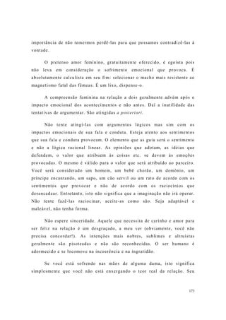 173
importância de não temermos perdê-las para que possamos contradizê-las à
vontade.
O pretenso amor feminino, gratuitamente oferecido, é egoísta pois
não leva em consideração o sofrimento emocional que provoca. É
absolutamente calculista em seu fim: selecionar o macho mais resistente ao
magnetismo fatal das fêmeas. É um lixo, dispense-o.
A compreensão feminina na relação a dois geralmente advém após o
impacto emocional dos acontecimentos e não antes. Daí a inutilidade das
tentativas de argumentar. São atingidas a posteriori.
Não tente atingí-las com argumentos lógicos mas sim com os
impactos emocionais de sua fala e conduta. Esteja atento aos sentimentos
que sua fala e conduta provocam. O elemento que as guia será o sentimento
e não a lógica racional linear. As opiniões que adotam, as idéias que
defendem, o valor que atribuem às coisas etc. se devem às emoções
provocadas. O mesmo é válido para o valor que será atribuído ao parceiro.
Você será considerado um homem, um bebê chorão, um demônio, um
príncipe encantando, um sapo, um cão servil ou um rato de acordo com os
sentimentos que provocar e não de acordo com os raciocínios que
desencadear. Entretanto, isto não significa que a imaginação não irá operar.
Não tente fazê-las raciocinar, aceite-as como são. Seja adaptável e
maleável, não tenha forma.
Não espere sinceridade. Aquele que necessita de carinho e amor para
ser feliz na relação é um desgraçado, a meu ver (obviamente, você não
precisa concordar!). As intenções mais nobres, sublimes e altruístas
geralmente são pisoteadas e não são reconhecidas. O ser humano é
adormecido e se locomove na incoerência e na ingratidão.
Se você está sofrendo nas mãos de alguma dama, isto significa
simplesmente que você não está enxergando o teor real da relação. Seu
 