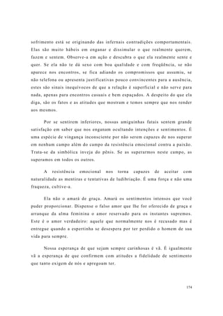 174
sofrimento está se originando das infernais contradições comportamentais.
Elas são muito hábeis em enganar e dissimular o que realmente querem,
fazem e sentem. Observe-a em ação e descubra o que ela realmente sente e
quer. Se ela não te dá sexo com boa qualidade e com freqüência, se não
aparece nos encontros, se fica adiando os compromissos que assumiu, se
não telefona ou apresenta justificativas pouco convincentes para a ausência,
estes são sinais inequívocos de que a relação é superficial e não serve para
nada, apenas para encontros casuais e bem espaçados. A despeito do que ela
diga, são os fatos e as atitudes que mostram e temos sempre que nos render
aos mesmos.
Por se sentirem inferiores, nossas amiguinhas fatais sentem grande
satisfação em saber que nos enganam ocultando intenções e sentimentos. É
uma espécie de vingança inconsciente por não serem capazes de nos superar
em nenhum campo além do campo da resistência emocional contra a paixão.
Trata-se da simbólica inveja do pênis. Se as superarmos neste campo, as
superamos em todos os outros.
A resistência emocional nos torna capazes de aceitar com
naturalidade as mentiras e tentativas de ludibriação. É uma força e não uma
fraqueza, cultive-a.
Ela não o amará de graça. Amará os sentimentos intensos que você
puder proporcionar. Dispense o falso amor que lhe for oferecido de graça e
arranque da alma feminina o amor reservado para os instantes supremos.
Este é o amor verdadeiro: aquele que normalmente nos é recusado mas é
entregue quando a espertinha se desespera por ter perdido o homem de sua
vida para sempre.
Nossa esperança de que sejam sempre carinhosas é vã. É igualmente
vã a esperança de que confirmem com atitudes a fidelidade de sentimento
que tanto exigem de nós e apregoam ter.
 