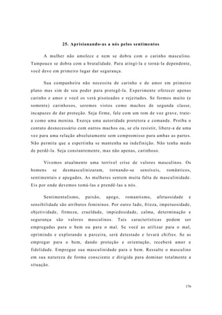 176
25. Aprisionando-as a nós pelos sentimentos
A mulher não amolece e nem se dobra com o carinho masculino.
Tampouco se dobra com a brutalidade. Para atingí-la e torná-la dependente,
você deve em primeiro lugar dar segurança.
Sua companheira não necessita de carinho e de amor em primeiro
plano mas sim de seu poder para protegê-la. Experimente oferecer apenas
carinho e amor e você os verá pisoteados e rejeitados. Se formos muito (e
somente) carinhosos, seremos vistos como machos de segunda classe,
incapazes de dar proteção. Seja firme, fale com um tom de voz grave, trate-
a como uma menina. Exerça uma autoridade protetora e comande. Proíba o
contato desnecessário com outros machos ou, se ela resistir, libere-a de uma
vez para uma relação absolutamente sem compromisso para ambas as partes.
Não permita que a espertinha se mantenha na indefinição. Não tenha medo
de perdê-la. Seja constantemente, mas não apenas, carinhoso.
Vivemos atualmente uma terrível crise de valores masculinos. Os
homens se desmasculinizaram, tornando-se sensíveis, românticos,
sentimentais e apegados. As mulheres sentem muita falta de masculinidade.
Eis por onde devemos tomá-las e prendê-las a nós.
Sentimentalismo, paixão, apego, romantismo, afetuosidade e
sensibilidade são atributos femininos. Por outro lado, frieza, impetuosidade,
objetividade, firmeza, crueldade, impiedosidade, calma, determinação e
segurança são valores masculinos. Tais características podem ser
empregadas para o bem ou para o mal. Se você as utilizar para o mal,
oprimindo e explorando a parceira, será detestado e levará chifres. Se as
empregar para o bem, dando proteção e orientação, receberá amor e
fidelidade. Empregue sua masculinidade para o bem. Ressalte o masculino
em sua natureza de forma consciente e dirigida para dominar totalmente a
situação.
 