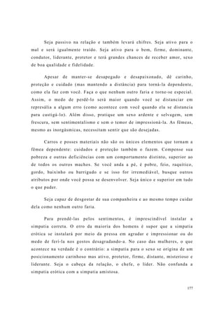 177
Seja passivo na relação e também levará chifres. Seja ativo para o
mal e será igualmente traído. Seja ativo para o bem, firme, dominante,
condutor, liderante, protetor e terá grandes chances de receber amor, sexo
de boa qualidade e fidelidade.
Apesar de manter-se desapegado e desapaixonado, dê carinho,
proteção e cuidado (mas mantendo a distância) para torná-la dependente,
como ela faz com você. Faça o que nenhum outro faria e torne-se especial.
Assim, o medo de perdê-lo será maior quando você se distanciar em
represália a algum erro (como acontece com você quando ela se distancia
para castigá-lo). Além disso, pratique um sexo ardente e selvagem, sem
frescura, sem sentimentalismo e sem o temor de impressioná-la. As fêmeas,
mesmo as inorgásmicas, necessitam sentir que são desejadas.
Carros e posses materiais não são os únicos elementos que tornam a
fêmea dependente: cuidados e proteção também o fazem. Compense sua
pobreza e outras deficiências com um comportamento distinto, superior ao
de todos os outros machos. Se você anda a pé, é pobre, feio, raquítico,
gordo, baixinho ou barrigudo e se isso for irremediável, busque outros
atributos por onde você possa se desenvolver. Seja único e superior em tudo
o que puder.
Seja capaz de desgostar de sua companheira e ao mesmo tempo cuidar
dela como nenhum outro faria.
Para prendê-las pelos sentimentos, é imprescindível instalar a
simpatia correta. O erro da maioria dos homens é supor que a simpatia
erótica se instalará por meio da pressa em agradar e impressionar ou do
medo de ferí-la nos gostos desagradando-a. No caso das mulheres, o que
acontece na verdade é o contrário: a simpatia para o sexo se origina de um
posicionamento carinhoso mas ativo, protetor, firme, distante, misterioso e
liderante. Seja o cabeça da relação, o chefe, o líder. Não confunda a
simpatia erótica com a simpatia amistosa.
 