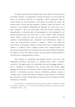 178
As fêmeas gostam de falar olhando para cima. Não é à toa que gostam
de homens grandes: se entregariam a homens de quinze ou vinte metros de
altura, se existissem. Querem ser carregadas, sentir-se pequenas. Mas há
várias formas de sermos grandes e não apenas na estatura do corpo. Há
homens altos e baixos que são estúpidos e infantis, outros são inertes, sem
iniciativa. Tais atributos independem do tamanho. Se você é alto, isso é
uma vantagem e deve ser aproveitada. Mas esta mesma vantagem será
desperdiçada e se transformará em desvantagem se você negligenciar seu
desenvolvimento total. Por outro lado, se você é baixo, velho, barrigudo,
careca, pobre e ainda por cima sem carro, terá que desenvolver outros
atributos comportamentais para compensar essas deficiências. Supere os
rivais nas características corretas e tomará a frente. No campo da
convivência, os principais atributos a desenvolver são os comportamentais,
embora os atributos físicos também contem. Há, inequivocamente, um
preconceito generalizado com relação às pessoas menos dotadas fisicamente
de ambos os sexos mas pode-se vencer este preconceito desenvolvendo as
características comportamentais corretas.
Elas querem ser submetidas pela própria paixão e por isso é que
infernizam, desafiam, provocam e se rebelam tanto contra o domínio
coercitivo. Elas não querem ser submetidas por meio de nossas paixões, o
que as obrigaria a satisfazê-las, mas sim por meio das paixões delas
mesmas. Do ponto de vista feminino, todo o mundo deve girar em volta das
paixões e sentimentos pessoais. Nossos sentimentos, paixões, desejos e
vontades não as interessam senão na medida em que possam ser utilizados
para satisfazer os delas. Grande parte das pessoas do sexo feminino somente
enxergam a si mesmas:
"O narcisismo e a megalomania são características comuns às mulheres de todas
as culturas. Certamente, eles se revestem de disfarces diferentes de povo para povo"
(PACHECO, 1987, p . 40)
 
