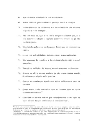 18
68. Nos submetem e manipulam sem percebermos.
69. Nunca admitem que dão abertura para que outros a cortejem.
70. Juram fidelidade de sentimento mas se contradizem com atitudes
suspeitas e “sem intenção”.
71. Não têm medo de jogar até o limite porque consideram que, se o
cara romper a relação, a ruptura aconteceu porque ele já não
prestava mesmo.
72. São afetadas pela nossa perda apenas depois que ela realmente se
efetiva.
73. Jogam com ambigüidades e evitam assumir as conseqüências.
74. São incapazes de visualizar a dor da insatisfação afetivo-sexual
masculina.
75. Descobrem os limites do homem jogando com seus sentimentos.
76. Sentem um alívio em sua angústia de não serem amadas quando
descobrem que alguém sofre por elas.
77. Querem ser amadas por aqueles que sejam melhores em todos os
sentidos.
78. Quase nunca estão satisfeitas com os homens com os quais
contraem matrimônio10
.
79. Gostariam de ter um homem que correspondesse à satisfação de
todos os seus desejos conflituosos e contraditórios11
.
10
Esta é uma característica que tenho observado muito em nossos tempos e uma das razões
principais pelas quais os casamentos não duram mais. A outra razão principal é a insatisfação
do homem, que valoriza as mulheres pela beleza e pelo desempenho sexual.
11
Refiro-me às contradições autênticas, que estão fora do poder de controle consciente, e não às
contradições aparentes, algumas das quais são simuladas intencionalmente, algumas vezes de
forma consciente e outras de forma inconsciente.
 