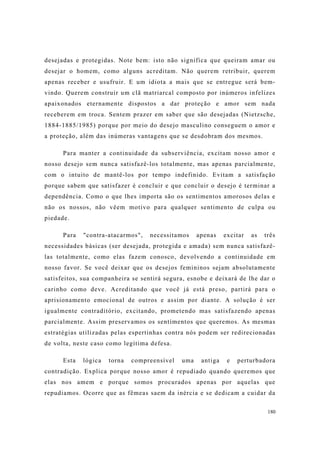 180
desejadas e protegidas. Note bem: isto não significa que queiram amar ou
desejar o homem, como alguns acreditam. Não querem retribuir, querem
apenas receber e usufruir. E um idiota a mais que se entregue será bem-
vindo. Querem construir um clã matriarcal composto por inúmeros infelizes
apaixonados eternamente dispostos a dar proteção e amor sem nada
receberem em troca. Sentem prazer em saber que são desejadas (Nietzsche,
1884-1885/1985) porque por meio do desejo masculino conseguem o amor e
a proteção, além das inúmeras vantagens que se desdobram dos mesmos.
Para manter a continuidade da subserviência, excitam nosso amor e
nosso desejo sem nunca satisfazê-los totalmente, mas apenas parcialmente,
com o intuito de mantê-los por tempo indefinido. Evitam a satisfação
porque sabem que satisfazer é concluir e que concluir o desejo é terminar a
dependência. Como o que lhes importa são os sentimentos amorosos delas e
não os nossos, não vêem motivo para qualquer sentimento de culpa ou
piedade.
Para "contra-atacarmos", necessitamos apenas excitar as três
necessidades básicas (ser desejada, protegida e amada) sem nunca satisfazê-
las totalmente, como elas fazem conosco, devolvendo a continuidade em
nosso favor. Se você deixar que os desejos femininos sejam absolutamente
satisfeitos, sua companheira se sentirá segura, esnobe e deixará de lhe dar o
carinho como deve. Acreditando que você já está preso, partirá para o
aprisionamento emocional de outros e assim por diante. A solução é ser
igualmente contraditório, excitando, prometendo mas satisfazendo apenas
parcialmente. Assim preservamos os sentimentos que queremos. As mesmas
estratégias utilizadas pelas espertinhas contra nós podem ser redirecionadas
de volta, neste caso como legítima defesa.
Esta lógica torna compreensível uma antiga e perturbadora
contradição. Explica porque nosso amor é repudiado quando queremos que
elas nos amem e porque somos procurados apenas por aquelas que
repudiamos. Ocorre que as fêmeas saem da inércia e se dedicam a cuidar da
 