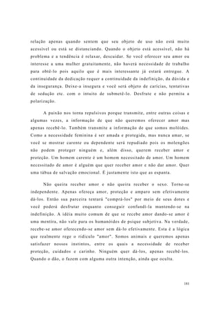 181
relação apenas quando sentem que seu objeto de uso não está muito
acessível ou está se distanciando. Quando o objeto está acessível, não há
problema e a tendência é relaxar, descuidar. Se você oferecer seu amor ou
interesse a uma mulher gratuitamente, não haverá necessidade de trabalho
para obtê-lo pois aquilo que é mais interessante já estará entregue. A
continuidade da dedicação requer a continuidade da indefinição, da dúvida e
da insegurança. Deixe-a insegura e você será objeto de carícias, tentativas
de sedução etc. com o intuito de submetê-lo. Desfrute e não permita a
polarização.
A paixão nos torna repulsivos porque transmite, entre outras coisas e
algumas vezes, a informação de que não queremos oferecer amor mas
apenas recebê-lo. Também transmite a informação de que somos molóides.
Como a necessidade feminina é ser amada e protegida, mas nunca amar, se
você se mostrar carente ou dependente será repudiado pois os molengões
não podem proteger ninguém e, além disso, querem receber amor e
proteção. Um homem carente é um homem necessitado de amor. Um homem
necessitado de amor é alguém que quer receber amor e não dar amor. Quer
uma tábua de salvação emocional. É justamente isto que as espanta.
Não queira receber amor e não queira receber o sexo. Torne-se
independente. Apenas ofereça amor, proteção e amparo sem efetivamente
dá-los. Então sua parceira tentará "comprá-los" por meio de seus dotes e
você poderá desfrutar enquanto conseguir confundí-la mantendo-se na
indefinição. A idéia muito comum de que se recebe amor dando-se amor é
uma mentira, não vale para os humanóides de psique subjetiva. Na verdade,
recebe-se amor oferecendo-se amor sem dá-lo efetivamente. Esta é a lógica
que realmente rege o ridículo "amor". Somos animais e queremos apenas
satisfazer nossos instintos, entre os quais a necessidade de receber
proteção, cuidados e carinho. Ninguém quer dá-los, apenas recebê-los.
Quando o dão, o fazem com alguma outra intenção, ainda que oculta.
 