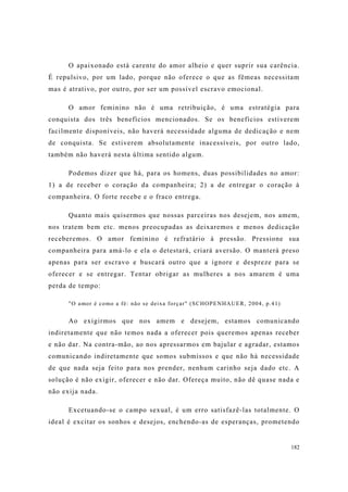 182
O apaixonado está carente do amor alheio e quer suprir sua carência.
É repulsivo, por um lado, porque não oferece o que as fêmeas necessitam
mas é atrativo, por outro, por ser um possível escravo emocional.
O amor feminino não é uma retribuição, é uma estratégia para
conquista dos três benefícios mencionados. Se os benefícios estiverem
facilmente disponíveis, não haverá necessidade alguma de dedicação e nem
de conquista. Se estiverem absolutamente inacessíveis, por outro lado,
também não haverá nesta última sentido algum.
Podemos dizer que há, para os homens, duas possibilidades no amor:
1) a de receber o coração da companheira; 2) a de entregar o coração à
companheira. O forte recebe e o fraco entrega.
Quanto mais quisermos que nossas parceiras nos desejem, nos amem,
nos tratem bem etc. menos preocupadas as deixaremos e menos dedicação
receberemos. O amor feminino é refratário à pressão. Pressione sua
companheira para amá-lo e ela o detestará, criará aversão. O manterá preso
apenas para ser escravo e buscará outro que a ignore e despreze para se
oferecer e se entregar. Tentar obrigar as mulheres a nos amarem é uma
perda de tempo:
"O amor é como a fé: não se deixa forçar" (SCHOPENHAUER, 2004, p.41)
Ao exigirmos que nos amem e desejem, estamos comunicando
indiretamente que não temos nada a oferecer pois queremos apenas receber
e não dar. Na contra-mão, ao nos apressarmos em bajular e agradar, estamos
comunicando indiretamente que somos submissos e que não há necessidade
de que nada seja feito para nos prender, nenhum carinho seja dado etc. A
solução é não exigir, oferecer e não dar. Ofereça muito, não dê quase nada e
não exija nada.
Excetuando-se o campo sexual, é um erro satisfazê-las totalmente. O
ideal é excitar os sonhos e desejos, enchendo-as de esperanças, prometendo
 