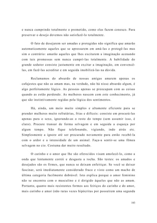183
e nunca cumprindo totalmente o prometido, como elas fazem conosco. Para
preservar o desejo devemos não satisfazê-lo totalmente.
O fato de desejarem ser amadas e protegidas não significa que amarão
automaticamente aqueles que se apressarem em amá-las e protegê-las mas
sim o contrário: amarão aqueles que lhes excitarem a imaginação acenando
com tais promessas sem nunca cumprí-las totalmente. A habilidade do
grande sedutor consiste justamente em excitar a imaginação, em convencê-
las, em fazê-las acreditar e em seguida imobilizá-las na dúvida.
Reclamamos do absurdo de nossas amigas amarem apenas os
cafajestes que não as amam mas, na verdade, não há nisso absurdo algum, é
algo perfeitamente lógico. As pessoas apenas se preocupam com as coisas
quando as estão perdendo. As mulheres nascem com este conhecimento, já
que são instintivamente regidas pela lógica dos sentimentos.
Há, ainda, um meio muito simples e altamente eficiente para se
prender mulheres muito refratárias, frias e difíceis: consiste em procurá-las
apenas para o sexo, ignorando-as o resto do tempo (sem assumir isso, é
claro). Procure transar de forma selvagem e em seguida a esqueça por
algum tempo. Não fique telefonando, vigiando, indo atrás etc.
Simplesmente a ignore até ser procurado novamente para então recebê-la
com o ardor e a intensidade de um animal. Faça-a sentir-se uma fêmea
selvagem no cio. Costuma dar muito resultado.
O carinho e o amor que lhe são oferecidos visam amolecê-lo, como a
onda que lentamente corrói e desgasta a rocha. São testes: os amados e
desejados são os firmes, que nunca se deixam enfeitiçar. Se você se deixar
fascinar, será imediatamente considerado fraco e visto como um macho de
última categoria facilmente dobrável. Isto explica porque o amor feminino
não se encontra com o masculino e é dirigido àqueles que não as amam.
Portanto, quanto mais resistentes formos aos feitiços do carinho e do amor,
mais carinho e amor (não raras vezes hipócritas por possuírem uma segunda
 