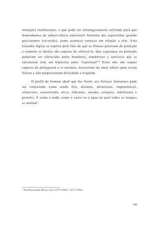 184
intenção) receberemos, o que pode ser estrategicamente utilizado para que
disponhamos da subserviência emocional feminina das espertinhas quando
precisarmos (inversão), como acontece conosco em relação a elas. Esta
estranha lógica se explica pelo fato de que as fêmeas precisam de proteção
e somente os durões são capazes de oferecê-la. Que segurança ou proteção
poderiam ser oferecidas pelos bondosos, românticos e sensíveis que se
satisfazem com um hipócrita amor “espiritual”? Estes não são sequer
capazes de protegerem a si mesmos, necessitam do amor alheio para serem
felizes e não proporcionam felicidade a ninguém.
O perfil do homem ideal que faz frente aos feitiços femininos pode
ser sintetizado como sendo frio, distante, misterioso, impenetrável,
silencioso, concentrado, ativo, liderante, ousado, corajoso, indiferente e
protetor. É como o nada, como o vazio ou a água na qual todos os ataques
se anulam1
.
1
Parafraseando Bruce Lee (1975/2004; 1975/1984).
 