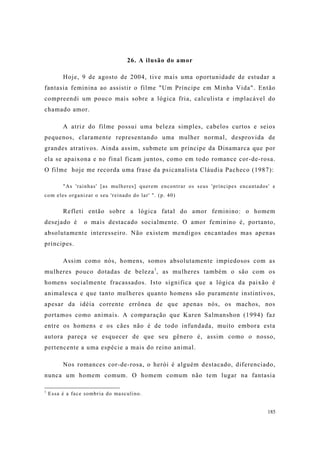 185
26. A ilusão do amor
Hoje, 9 de agosto de 2004, tive mais uma oportunidade de estudar a
fantasia feminina ao assistir o filme "Um Príncipe em Minha Vida". Então
compreendi um pouco mais sobre a lógica fria, calculista e implacável do
chamado amor.
A atriz do filme possui uma beleza simples, cabelos curtos e seios
pequenos, claramente representando uma mulher normal, desprovida de
grandes atrativos. Ainda assim, submete um príncipe da Dinamarca que por
ela se apaixona e no final ficam juntos, como em todo romance cor-de-rosa.
O filme hoje me recorda uma frase da psicanalista Cláudia Pacheco (1987):
"As 'rainhas' [as mulheres] querem encontrar os seus 'príncipes encantados' e
com eles organizar o seu 'reinado do lar' ". (p. 40)
Refleti então sobre a lógica fatal do amor feminino: o homem
desejado é o mais destacado socialmente. O amor feminino é, portanto,
absolutamente interesseiro. Não existem mendigos encantados mas apenas
príncipes.
Assim como nós, homens, somos absolutamente impiedosos com as
mulheres pouco dotadas de beleza1
, as mulheres também o são com os
homens socialmente fracassados. Isto significa que a lógica da paixão é
animalesca e que tanto mulheres quanto homens são puramente instintivos,
apesar da idéia corrente errônea de que apenas nós, os machos, nos
portamos como animais. A comparação que Karen Salmanshon (1994) faz
entre os homens e os cães não é de todo infundada, muito embora esta
autora pareça se esquecer de que seu gênero é, assim como o nosso,
pertencente a uma espécie a mais do reino animal.
Nos romances cor-de-rosa, o herói é alguém destacado, diferenciado,
nunca um homem comum. O homem comum não tem lugar na fantasia
1
Essa é a face sombria do masculino.
 
