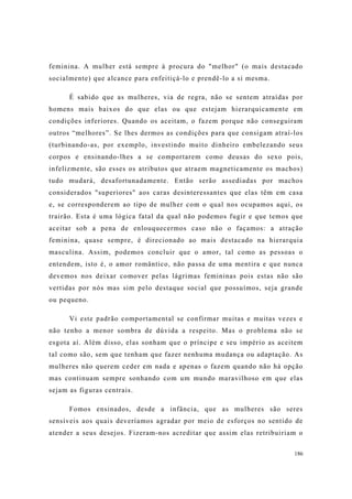 186
feminina. A mulher está sempre à procura do "melhor" (o mais destacado
socialmente) que alcance para enfeitiçá-lo e prendê-lo a si mesma.
É sabido que as mulheres, via de regra, não se sentem atraídas por
homens mais baixos do que elas ou que estejam hierarquicamente em
condições inferiores. Quando os aceitam, o fazem porque não conseguiram
outros “melhores”. Se lhes dermos as condições para que consigam atraí-los
(turbinando-as, por exemplo, investindo muito dinheiro embelezando seus
corpos e ensinando-lhes a se comportarem como deusas do sexo pois,
infelizmente, são esses os atributos que atraem magneticamente os machos)
tudo mudará, desafortunadamente. Então serão assediadas por machos
considerados "superiores" aos caras desinteressantes que elas têm em casa
e, se corresponderem ao tipo de mulher com o qual nos ocupamos aqui, os
trairão. Esta é uma lógica fatal da qual não podemos fugir e que temos que
aceitar sob a pena de enlouquecermos caso não o façamos: a atração
feminina, quase sempre, é direcionado ao mais destacado na hierarquia
masculina. Assim, podemos concluir que o amor, tal como as pessoas o
entendem, isto é, o amor romântico, não passa de uma mentira e que nunca
devemos nos deixar comover pelas lágrimas femininas pois estas não são
vertidas por nós mas sim pelo destaque social que possuímos, seja grande
ou pequeno.
Vi este padrão comportamental se confirmar muitas e muitas vezes e
não tenho a menor sombra de dúvida a respeito. Mas o problema não se
esgota aí. Além disso, elas sonham que o príncipe e seu império as aceitem
tal como são, sem que tenham que fazer nenhuma mudança ou adaptação. As
mulheres não querem ceder em nada e apenas o fazem quando não há opção
mas continuam sempre sonhando com um mundo maravilhoso em que elas
sejam as figuras centrais.
Fomos ensinados, desde a infância, que as mulheres são seres
sensíveis aos quais deveríamos agradar por meio de esforços no sentido de
atender a seus desejos. Fizeram-nos acreditar que assim elas retribuiriam o
 