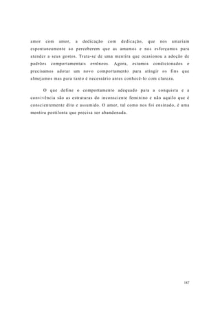 187
amor com amor, a dedicação com dedicação, que nos amariam
espontaneamente ao perceberem que as amamos e nos esforçamos para
atender a seus gostos. Trata-se de uma mentira que ocasionou a adoção de
padrões comportamentais errôneos. Agora, estamos condicionados e
precisamos adotar um novo comportamento para atingir os fins que
almejamos mas para tanto é necessário antes conhecê-lo com clareza.
O que define o comportamento adequado para a conquista e a
convivência são as estruturas do inconsciente feminino e não aquilo que é
conscientemente dito e assumido. O amor, tal como nos foi ensinado, é uma
mentira pestilenta que precisa ser abandonada.
 