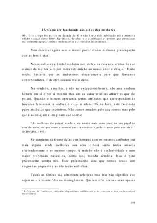 188
27. Como ser fascinante aos olhos das mulheres
Obs. Este artigo foi escrito na década de 90 e não havia sido publicado até a primeira
edição virtual deste livro. Revisei-o, detalhei-o e clarifiquei os pontos que permitiam
más interpretações, leituras tendenciosas e distorções intencionais.
Vou escrever agora sem o menor pudor e sem nenhuma preocupação
com as feministas1
.
Nossa cultura ocidental moderna nos meteu na cabeça a crença de que
o amor da mulher vem por mera retribuição ao nosso amor e desejo. Deste
modo, bastaria que as amássemos sinceramente para que fôssemos
correspondidos. Este erro causou muito dano.
Na verdade, a mulher, a não ser excepcionalmente, não ama nenhum
homem em si e por si mesmo mas sim as características atraentes que ele
possui. Quando o homem apresenta certos atributos que correspondem às
loucuras femininas, a mulher diz que o adora. Na verdade, está fascinada
pelos atributos que encontrou. Não somos amados pelo que somos mas pelo
que elas desejam e imaginam que somos:
“As mulheres são psiquê vendo o seu amado mais como eros, no seu papel de
deus do amor, do que como o homem que ela conhece e poderia amar pelo que ele é.”
(JOHNSON, 1987)
Se surgirem na frente delas cem homens com os mesmos atributos (ou
mais alguns ainda melhores aos seus olhos) serão todos amados
alucinadamente e ao mesmo tempo. A traição não é exclusividade e nem
maior propensão masculina, como todo mundo acredita. Isso é puro
preconceito contra nós. Este preconceito dita que somos todos sem
vergonhas enquanto elas são todas santinhas.
Todas as fêmeas são altamente seletivas mas isto não significa que
sejam naturalmente fiéis ou monogâmicas. Querem oferecer seu sexo apenas
1
Refiro-me às feministas radicais, dogmáticas, unilaterais e extremistas e não às feministas
esclarecidas.
 