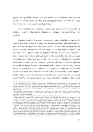 189
àqueles que parecem melhor aos seus olhos. São altamente criteriosas na
escolha e ficam com o melhor que conseguem. Não são como nós, que
parecemos porcos e comemos qualquer lixo.
Para entender esta dinâmica temos que compreender quais são os
critérios seletivos femininos. Prepare-se porque vou dissecá-los sem
piedade.
Quando a mulher é jovem e, ao mesmo tempo, estúpida2
, seu principal
critério seletivo é o destaque dado pela imprestabilidade, pela delinqüência,
pelas marcas de roupas e de carro dos rapazes. O arquétipo do super-homem
ainda não está amadurecido em sua imaginação e seu pobre cérebro3
a faz
acreditar que os piores serão os melhores. Nesta fase, os bons e sinceros,
que as amam de verdade, são rejeitados e ridicularizados. Quando acontece
o milagre de serem aceitos, o são para apenas a função de escravos
emocionais e mais nada, e porque realmente não houve nenhum playboy
acessível por perto. Depois, futuramente, ela se dana, fica grávida, perde a
beleza, a juventude e os atrativos e, é lógico, o cara que havia sido
escolhido a troca por outra novinha em folha, abandonando-a sem amparo4
.
Então a mulher cairá na real mas, nesta altura dos acontecimentos, já estará
mais “feia”5
e, portanto, menos exigente, aceitando os sinceros. Em outras
2
E não quando a mesma é jovem e inteligente, fato que também se verifica. Esta estupidez se
refere exclusivamente ao critério seletivo amoroso e a nenhum outro campo. Inspirei-me em
livros femininos nos quais este observação aparece como expressão de indignação das mulheres
pelo fato dos homens as valorizarem pela beleza e preferirem as mais “bonitas”, a despeito da
sinceridade.
3
Obviamente, aquelas que não desprezam os bons e se recusam a admirar os piores não se
enquadrariam nesta definição. Por outro lado, há homens jovens igualmente tontos com
cérebros igualmente pobres.
4
Portanto, ela é a maior prejudicada por sua própria falta de bom senso.
5
Devo lembrar o leitor que, como disse Tolstói, os critérios de beleza são relativos, não
existem de um ponto de vista objetivo e variam enormemente ao longo do tempo, do espaço, das
culturas, do estado emocional e dos indivíduos. Entenda-se aqui por “feias” aquelas que não se
enquadram nos padrões ditatoriais de beleza adotados pelos próprios “playboys” preferidos e
que as desprezam posteriormente. Ainda assim, essas mesmas mulheres podem ser consideradas
“bonitas” por homens que adotem outros critérios. A beleza existe apenas do ponto de vista
subjetivo, em dependência do estado interior daquele que contempla. Não entendemos que
fulana é linda e sim o sentimos pois a beleza não é algo racional. “Bela” é a mulher por quem
um homem se apaixonou, independentemente de suas formas “objetivas” (eu não creio na
objetividade da matéria). A paixão transfigura seu objeto. Como disse Schopenhauer (2004), são
os instintos que levam o homem a considerar bela a mulher, ou seja, a mulher não é, em si, bela
ou feia. Uma mulher será considerada “bela” quando se vestir ou se comportar de determinados
 