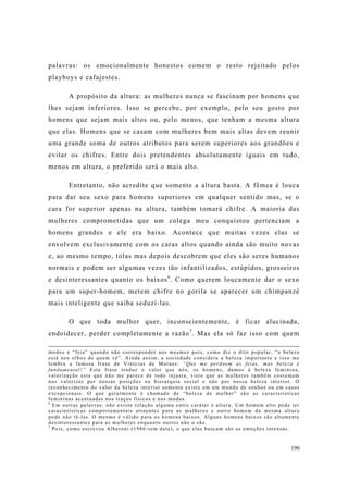 190
palavras: os emocionalmente honestos comem o resto rejeitado pelos
playboys e cafajestes.
A propósito da altura: as mulheres nunca se fascinam por homens que
lhes sejam inferiores. Isso se percebe, por exemplo, pelo seu gosto por
homens que sejam mais altos ou, pelo menos, que tenham a mesma altura
que elas. Homens que se casam com mulheres bem mais altas devem reunir
uma grande soma de outros atributos para serem superiores aos grandões e
evitar os chifres. Entre dois pretendentes absolutamente iguais em tudo,
menos em altura, o preferido será o mais alto.
Entretanto, não acredite que somente a altura basta. A fêmea é louca
para dar seu sexo para homens superiores em qualquer sentido mas, se o
cara for superior apenas na altura, também tomará chifre. A maioria das
mulheres comprometidas que um colega meu conquistou pertenciam a
homens grandes e ele era baixo. Acontece que muitas vezes elas se
envolvem exclusivamente com os caras altos quando ainda são muito novas
e, ao mesmo tempo, tolas mas depois descobrem que eles são seres humanos
normais e podem ser algumas vezes tão infantilizados, estúpidos, grosseiros
e desinteressantes quanto os baixos6
. Como querem loucamente dar o sexo
para um super-homem, metem chifre no gorila se aparecer um chimpanzé
mais inteligente que saiba seduzí-las.
O que toda mulher quer, inconscientemente, é ficar alucinada,
endoidecer, perder completamente a razão7
. Mas ela só faz isso com quem
modos e “feia” quando não corresponder aos mesmos pois, como diz o dito popular, “a beleza
está nos olhos de quem vê”. Ainda assim, a sociedade considera a beleza importante e isso me
lembra a famosa frase de Vinícius de Moraes: “Que me perdoem as feias, mas beleza é
fundamental!” Esta frase traduz o valor que nós, os homens, damos à beleza feminina,
valorização esta que não me parece de todo injusta, visto que as mulheres também costumam
nos valorizar por nossas posições na hierarquia social e não por nossa beleza interior. O
reconhecimento do valor da beleza interior somente existe em um mundo de sonhos ou em casos
excepcionais. O que geralmente é chamado de “beleza de mulher” são as características
femininas acentuadas nos traços físicos e nos modos.
6
Em outras palavras: não existe relação alguma entre caráter e altura. Um homem alto pode ter
características comportamentais atraentes para as mulheres e outro homem da mesma altura
pode não tê-las. O mesmo é válido para os homens baixos. Alguns homens baixos são altamente
desinteressantes para as mulheres enquanto outros não o são.
7
Pois, como escreveu Alberoni (1986/sem data), o que elas buscam são as emoções intensas.
 
