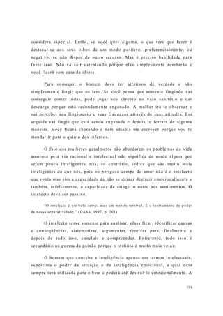 191
considera especial. Então, se você quer alguma, o que tem que fazer é
destacar-se aos seus olhos de um modo positivo, preferencialmente, ou
negativo, se não dispor de outro recurso. Mas é preciso habilidade para
fazer isso. Não vá sair ostentando porque elas simplesmente zombarão e
você ficará com cara de idiota.
Para começar, o homem deve ter atrativos de verdade e não
simplesmente fingir que os tem. Se você pensa que somente fingindo vai
conseguir comer todas, pode jogar seu cérebro no vaso sanitário e dar
descarga porque está redondamente enganado. A mulher irá te observar e
vai perceber seu fingimento e suas fraquezas através de suas atitudes. Em
seguida vai fingir que está sendo enganada e depois te ferrará de alguma
maneira. Você ficará chorando e nem adianta me escrever porque vou te
mandar ir para o quinto dos infernos.
O fato das mulheres geralmente não abordarem os problemas da vida
amorosa pela via racional e intelectual não significa de modo algum que
sejam pouco inteligentes mas, ao contrário, indica que são muito mais
inteligentes do que nós, pois no perigoso campo do amor não é o intelecto
que conta mas sim a capacidade de não se deixar destruir emocionalmente e
também, infelizmente, a capacidade de atingir o outro nos sentimentos. O
intelecto deve ser passivo:
“O intelecto é um belo servo, mas um mestre terrível. É o instrumento de poder
da nossa separatividade.” (DASS, 1997, p. 201)
O intelecto serve somente para analisar, classificar, identificar causas
e conseqüências, sistematizar, argumentar, teorizar para, finalmente e
depois de tudo isso, concluir e compreender. Entretanto, tudo isso é
secundário na guerra da paixão porque o instinto é muito mais veloz.
O homem que concebe a inteligência apenas em termos intelectuais,
subestima o poder da intuição e da inteligência emocional, a qual nem
sempre será utilizada para o bem e poderá até destruí-lo emocionalmente. A
 