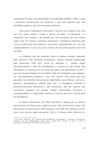 192
capacidade de intuir está relacionada à sensibilidade (KANT, 1992), a qual
é altamente desenvolvida nas mulheres, o que não significa que esta
faculdade cognitiva seja intrinsecamente altruísta.
Esta maior inteligência emocional e intuitiva nas mulheres faz com
que elas quase sempre vençam a guerra do amor. A habilidade e a
frequência com vencem é tão grande que elas costumam dar esta vitória
como certa. Os homens costumam subestimar a inteligência feminina pela
visível ausência de teor analítico, conceitual, argumentativo etc. em seus
comportamentos e é por isso que se ferram. O erro pode algumas vezes até
ser fatal.
As mulheres não são estúpidas como os homens pensam, induzidos
pela aparência. São altamente inteligentes. Apenas simulam ingenuidade
para parecerem tolas pois assim os enganam e podem alegar
desconhecimento e falta de entendimento a respeito do que fazem. Sua
inteligência se processa de um modo que quase não percebemos existir e
que elas propositalmente nos escondem8
. São tão inteligentes que chegam a
ser emocionalmente perigosas e por isso escrevo este artigo para que
possamos nos defender destas bruxas espertinhas, maravilhosas, terríveis e
gostosas, garantindo-as somente para nós. A inteligência feminina é
predominantemente emocional e não intelectual. São tão espertas que
convencem qualquer um quando fingem ingenuidade, inocência e
desconhecimento. A ilogicidade feminina é sinal de esperteza e não de falta
de inteligência.
O macho interessante aos olhos femininos é aquele que se destaca
positivamente da forma mais ampla possível. Elas querem fazer amor com
uma mescla do herói mítico sobre-humano e do vilão dos romances cor-de-
rosa e das novelas água-com-açúcar. Este é o homem ideal. Observe-o e
8
Em outras palavras, elas simulam desentendimento, ingenuidade e inocência, fazendo-nos
acreditar que não compreendem certas coisas quando lhes convém. A frase se refere à
inteligência emocional voltada para fins egoístas.
 