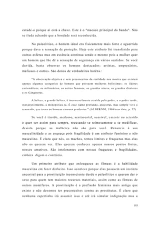 193
estude-o porque aí está a chave. Este é o "macaco principal do bando". Não
se iluda achando que a bondade será reconhecida.
No paleolítico, o homem ideal era fisicamente mais forte e aguerrido
porque dava a sensação de proteção. Hoje este atributo foi transferido para
outras esferas mas em essência continua sendo o mesmo pois a mulher quer
um homem que lhe dê a sensação de segurança em vários sentidos. Se você
duvida, basta observar os homens destacados: artistas, empresários,
mafiosos e outros. São donos de verdadeiros haréns.:
“A observação objetiva e sem preconceitos da realidade nos mostra que existem
apenas algumas categorias de homens que possuem mulheres belíssimas: os líderes
carismáticos, os milionários, os astros famosos, os grandes atores, os grandes diretores
e os Gângsteres.
A beleza, a grande beleza, é inexoravelmente atraída pelo poder, e o poder tende,
inexoravelmente, a monopolizá-la. É esse liame profundo, ancestral, mas sempre vivo e
renovado, que torna os homens comuns prudentes.” (ALBERONI, 1986/sem data, p. 32)
Se você é tímido, medroso, sentimental, sensível, carente ou retraído
e quer ser assim para sempre, recusando-se teimosamente a se modificar,
desista porque as mulheres não são para você. Renuncie à sua
masculinidade e as esqueça pois fragilidade é um atributo feminino e não
masculino. É claro que nós, os machos, temos limites e fraquezas mas elas
não os querem ver. Elas querem conhecer apenas nossos pontos fortes,
nossos atrativos. São intolerantes com nossas fraquezas e fragilidades,
embora digam o contrário.
Um primeiro atributo que enlouquece as fêmeas é a habilidade
masculina em fazer dinheiro. Isso acontece porque elas possuem um instinto
ancestral para a prostituição inconsciente desde o paleolítico e querem dar o
sexo para quem tem maiores recursos materiais, assim como as fêmeas de
outros mamíferos. A prostituição é a profissão feminina mais antiga que
existe e não devemos ter preconceitos contra as prostitutas. É claro que
nenhuma espertinha irá assumir isso e até irá simular indignação mas a
 