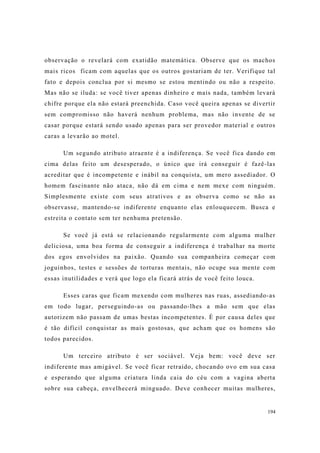194
observação o revelará com exatidão matemática. Observe que os machos
mais ricos ficam com aquelas que os outros gostariam de ter. Verifique tal
fato e depois conclua por si mesmo se estou mentindo ou não a respeito.
Mas não se iluda: se você tiver apenas dinheiro e mais nada, também levará
chifre porque ela não estará preenchida. Caso você queira apenas se divertir
sem compromisso não haverá nenhum problema, mas não invente de se
casar porque estará sendo usado apenas para ser provedor material e outros
caras a levarão ao motel.
Um segundo atributo atraente é a indiferença. Se você fica dando em
cima delas feito um desesperado, o único que irá conseguir é fazê-las
acreditar que é incompetente e inábil na conquista, um mero assediador. O
homem fascinante não ataca, não dá em cima e nem mexe com ninguém.
Simplesmente existe com seus atrativos e as observa como se não as
observasse, mantendo-se indiferente enquanto elas enlouquecem. Busca e
estreita o contato sem ter nenhuma pretensão.
Se você já está se relacionando regularmente com alguma mulher
deliciosa, uma boa forma de conseguir a indiferença é trabalhar na morte
dos egos envolvidos na paixão. Quando sua companheira começar com
joguinhos, testes e sessões de torturas mentais, não ocupe sua mente com
essas inutilidades e verá que logo ela ficará atrás de você feito louca.
Esses caras que ficam mexendo com mulheres nas ruas, assediando-as
em todo lugar, perseguindo-as ou passando-lhes a mão sem que elas
autorizem não passam de umas bestas incompetentes. É por causa deles que
é tão difícil conquistar as mais gostosas, que acham que os homens são
todos parecidos.
Um terceiro atributo é ser sociável. Veja bem: você deve ser
indiferente mas amigável. Se você ficar retraído, chocando ovo em sua casa
e esperando que alguma criatura linda caia do céu com a vagina aberta
sobre sua cabeça, envelhecerá minguado. Deve conhecer muitas mulheres,
 