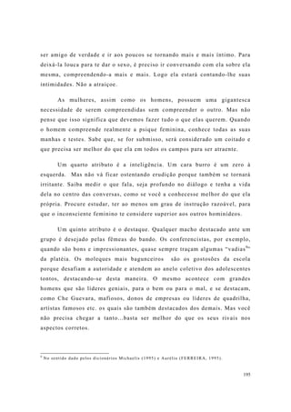 195
ser amigo de verdade e ir aos poucos se tornando mais e mais íntimo. Para
deixá-la louca para te dar o sexo, é preciso ir conversando com ela sobre ela
mesma, compreendendo-a mais e mais. Logo ela estará contando-lhe suas
intimidades. Não a atraiçoe.
As mulheres, assim como os homens, possuem uma gigantesca
necessidade de serem compreendidas sem compreender o outro. Mas não
pense que isso significa que devemos fazer tudo o que elas querem. Quando
o homem compreende realmente a psique feminina, conhece todas as suas
manhas e testes. Sabe que, se for submisso, será considerado um coitado e
que precisa ser melhor do que ela em todos os campos para ser atraente.
Um quarto atributo é a inteligência. Um cara burro é um zero à
esquerda. Mas não vá ficar ostentando erudição porque também se tornará
irritante. Saiba medir o que fala, seja profundo no diálogo e tenha a vida
dela no centro das conversas, como se você a conhecesse melhor do que ela
própria. Procure estudar, ter ao menos um grau de instrução razoável, para
que o inconsciente feminino te considere superior aos outros hominídeos.
Um quinto atributo é o destaque. Qualquer macho destacado ante um
grupo é desejado pelas fêmeas do bando. Os conferencistas, por exemplo,
quando são bons e impressionantes, quase sempre traçam algumas “vadias9
”
da platéia. Os moleques mais bagunceiros são os gostosões da escola
porque desafiam a autoridade e atendem ao anelo coletivo dos adolescentes
tontos, destacando-se desta maneira. O mesmo acontece com grandes
homens que são líderes geniais, para o bem ou para o mal, e se destacam,
como Che Guevara, mafiosos, donos de empresas ou líderes de quadrilha,
artistas famosos etc. os quais são também destacados dos demais. Mas você
não precisa chegar a tanto...basta ser melhor do que os seus rivais nos
aspectos corretos.
9
No sentido dado pelos dicionários Michaelis (1995) e Aurélio (FERREIRA, 1995).
 