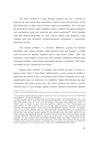 196
Um sexto atributo é a fala. Procure entonar sua voz e utilizar as
palavras de uma forma bem masculina e superior mas não grosseira. Evite
falar palavrões ou falar como se fosse caipira ou analfabeto. Se o seu grau
de instrução for baixo, tome vergonha, treine e comece a ler para enriquecer
seu vocabulário (sem usar palavras que soem esquisitas)10
. Evite também
uma fala desmasculinizada. Se você convive muito com mulheres, tome
cuidado para não introjetar inconscientemente entonações e expressões
femininas na fala.
Um sétimo atributo é a decisão. Mulheres gostam de homens
decididos, que tomam atitudes. Sabe aqueles caras que tomam a atitude
certa na hora H, quando ninguém sabe o que fazer? Então... Não seja
titubeante. Faça sempre a coisa certa. Por exemplo, demonstre firmeza para
conseguir trabalho, para atingir realizações pessoais e materiais. Não fique
vacilando ou ela o tomará por um trouxa.
Quanto mais “bonita” é a mulher, mais difícil de lidar e fresca é11
.
Quanto mais “feia”12
, mais fácil. Infelizmente, o valor social da mulher é
dado pela sua beleza física e as mulheres mais lindas costumam ser as mais
complicadas para se relacionar. As mulheres lindas dificilmente são para
casamento. Em geral, parece-me, são meros pedaços de carne e servem
somente para o sexo porque podem cometer adultério facilmente quando
10
Não sou preconceituoso contra homens de pouca instrução. O inconsciente feminino é que o
é...
11
Para melhor compreender este aspecto, sugiro ao leitor que assista ou leia a peça “Bonitinha
mas Ordinária”, de Nelson Rodrigues.
12
Lembremos que a feiura é sempre relativa. Uma pessoa jamais será absolutamente “feia” mas
sim relativamente “feia”. Será “feia” sob determinado ponto de vista ou aspecto e em relação a
algo. Uma mulher pode ser “feia” para um homem e linda para outro, poderá ser “feia” ou
“linda” para si mesma ou para as outras mulheres, poderá ser “feia” exteriormente ou
interiormente etc. Meu ponto de vista é o de que todas as pessoas, incluindo as do sexo
feminino, são simultaneamente lindas e horríveis sob múltiplos aspectos. Na frase em questão,
estou me referindo àquelas que se auto-consideram não-enquadráveis nos estereótipos
convencionais do século XXI. Para mim, estas são mais fáceis de lidar e mais compreensivas.
Obviamente, estas mesmas mulheres podem ser consideradas lindas sob vários aspectos ou por
vários homens, dependendo da situação. O homem sabe encontrar beleza em uma mulher quando
a deseja (Alberoni, 1986/sem data). A beleza em si não existe, é uma simples forma mental
projetada. Eu, por exemplo, acho uma mulher kuhikuru muito mais linda e desejável do que
qualquer top model e jamais trocaria uma pela outra. Uma mulher não é bela ou feia em si e por
si mesma, mas sim para aquele que a contempla. São os instintos que falseiam a percepção do
homem, induzindo-o a ver a mulher como “o belo sexo” (SCHOPENHAUER, 2004)
 