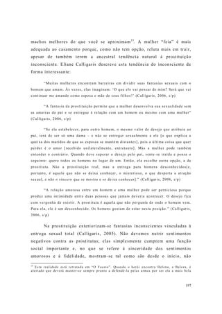 197
machos melhores do que você se aproximam13
. A mulher “feia” é mais
adequada ao casamento porque, como não tem opção, reluta mais em trair,
apesar de também terem a ancestral tendência natural à prostituição
inconsciente. Eliane Calligaris descreve esta tendência do inconsciente de
forma interessante:
“Muitas mulheres encontram barreiras em dividir suas fantasias sexuais com o
homem que amam. Às vezes, elas imaginam: ‘O que ele vai pensar de mim? Será que vai
continuar me amando como esposa e mãe de seus filhos?’ (Calligaris, 2006, s/p)
“A fantasia da prostituição permite que a mulher desenvolva sua sexualidade sem
as amarras do pai e se entregue à relação com um homem ou mesmo com uma mulher”
(Calligaris, 2006, s/p)
“Se ela estabelecer, para outro homem, o mesmo valor de desejo que atribuiu ao
pai, terá de ser só uma dama – e não se entregar sexualmente a ele [o que explica a
queixa dos maridos de que as esposas se mantém distantes], pois a última coisa que quer
perder é o amor [recebido unilateralmente, entretanto]. Mas a mulher pode também
entender o contrário. Quando deve superar o desejo pelo pai, sente-se traída e pensa o
seguinte: quero todos os homens no lugar de um. Então, ela escolhe outra opção, a da
prostituta. Não a prostituição real, mas a entrega para homens desconhecidos[e,
portanto, é aquele que não se deixa conhecer, o misterioso, o que desperta a atração
sexual, e não o sincero que se mostra e se deixa conhecer].” (Calligaris, 2006, s/p)
“A relação amorosa entre um homem e uma mulher pode ser perniciosa porque
produz uma intimidade entre duas pessoas que jamais deveria acontecer. O desejo fica
com vergonha de existir. A prostituta é aquela que não pergunta de onde o homem vem.
Para ela, ele é um desconhecido. Os homens gostam de estar nesta posição.” (Calligaris,
2006, s/p)
Na prostituição exteriorizam-se fantasias inconscientes vinculadas à
entrega sexual total (Calligaris, 2005). Não devemos nutrir sentimentos
negativos contra as prostitutas; elas simplesmente cumprem uma função
social importante e, no que se refere à sinceridade dos sentimentos
amorosos e à fidelidade, mostram-se tal como são desde o início, não
13
Esta realidade está retratada em “O Fausto”. Quando o herói encontra Helena, a Beleza, é
alertado que deverá manter-se sempre pronto a defendê-la pelas armas por ser ela a mais bela
 