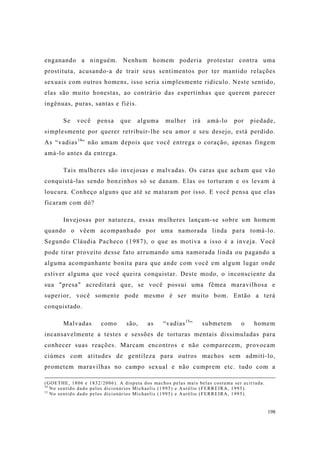 198
enganando a ninguém. Nenhum homem poderia protestar contra uma
prostituta, acusando-a de trair seus sentimentos por ter mantido relações
sexuais com outros homens, isso seria simplesmente ridículo. Neste sentido,
elas são muito honestas, ao contrário das espertinhas que querem parecer
ingênuas, puras, santas e fiéis.
Se você pensa que alguma mulher irá amá-lo por piedade,
simplesmente por querer retribuir-lhe seu amor e seu desejo, está perdido.
As “vadias14
” não amam depois que você entrega o coração, apenas fingem
amá-lo antes da entrega.
Tais mulheres são invejosas e malvadas. Os caras que acham que vão
conquistá-las sendo bonzinhos só se danam. Elas os torturam e os levam à
loucura. Conheço alguns que até se mataram por isso. E você pensa que elas
ficaram com dó?
Invejosas por natureza, essas mulheres lançam-se sobre um homem
quando o vêem acompanhado por uma namorada linda para tomá-lo.
Segundo Cláudia Pacheco (1987), o que as motiva a isso é a inveja. Você
pode tirar proveito desse fato arrumando uma namorada linda ou pagando a
alguma acompanhante bonita para que ande com você em algum lugar onde
estiver alguma que você queira conquistar. Deste modo, o inconsciente da
sua "presa" acreditará que, se você possui uma fêmea maravilhosa e
superior, você somente pode mesmo é ser muito bom. Então a terá
conquistado.
Malvadas como são, as “vadias15
” submetem o homem
incansavelmente a testes e sessões de torturas mentais dissimuladas para
conhecer suas reações. Marcam encontros e não comparecem, provocam
ciúmes com atitudes de gentileza para outros machos sem admití-lo,
prometem maravilhas no campo sexual e não cumprem etc. tudo com a
(GOETHE, 1806 e 1832/2006). A disputa dos machos pelas mais belas costuma ser acirrada.
14
No sentido dado pelos dicionários Michaelis (1995) e Aurélio (FERREIRA, 1995).
15
No sentido dado pelos dicionários Michaelis (1995) e Aurélio (FERREIRA, 1995).
 