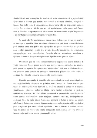 199
finalidade de ver as reações do homem. O mais interessante é o joguinho de
aproximar e afastar que fazem para deixar o homem confuso, inseguro e
louco. Por tudo isso, é extremamente importante não se apaixonar mas, às
vezes, fingir com perfeição que se está apaixonado, pelo menos até firmar
bem o vínculo. O apaixonado é visto como um moribundo digno de piedade
e as mulheres não sentem atração por coitados.
Se você não for apaixonado, passará por todos esses testes e a mulher
se entregará, vencida. Mas para isso é importante que você tenha eliminado
pelo menos uma boa parte dos agregados psíquicos envolvidos na paixão
para poder aguentar, senão irá arriar. Quando ocorrerem os joguinhos,
acompanhe-os sem perturbação. Quando ela se aproximar, receba-a e
quando se afastar fingindo desprezá-lo, ignore-a até que ela volte.
O homem que se torna emocionalmente dependente causa repulsa. É
visto como um fraco, como alguém que merece apenas migalhas de amor e
para quem ela apenas fará pequenas "concessões" eróticas e afetivas de vez
em quando, mas jamais se entregará totalmente porque aos seus olhos a
entrega é destinada somente aos que são inacessíveis.
Quando um macho é considerado inacessível ou semi-inacessível por
sua superioridade, desperta as paixões mais loucas. A fêmea tentará por
todos os meios possíveis derrubá-lo, trazê-lo abaixo e dobrá-lo. Simulará
fragilidade, tristeza, vulnerabilidade para tentar estimular o instinto
masculino protetor. Se isso falhar, começará a provocá-lo com decotes e
saias curtas, observando suas reações. Tentará irritá-lo, envergonhá-lo,
enfurecê-lo... Se nada disso funcionar, enviará bilhetes e cartas de amor,
telefonará. Entre uma e outra dessas tentativas, poderá tentar ridicularizá-lo
para vingar-se por estar sendo rejeitada. Caso o macho a aceite, deverá
fazê-lo como se fosse uma mera concessão momentânea de seu precioso
tempo e não estivesse muito interessado nisso.
 