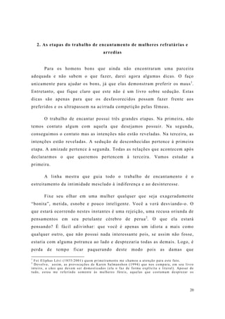 20
2. As etapas do trabalho de encantamento de mulheres refratárias e
arredias
Para os homens bons que ainda não encontraram uma parceira
adequada e não sabem o que fazer, darei agora algumas dicas. O faço
unicamente para ajudar os bons, já que elas demonstram preferir os maus1
.
Entretanto, que fique claro que este não é um livro sobre sedução. Estas
dicas são apenas para que os desfavorecidos possam fazer frente aos
preferidos e os ultrapassem na acirrada competição pelas fêmeas.
O trabalho de encantar possui três grandes etapas. Na primeira, não
temos contato algum com aquela que desejamos possuir. Na segunda,
conseguimos o contato mas as intenções não estão reveladas. Na terceira, as
intenções estão reveladas. A sedução de desconhecidas pertence à primeira
etapa. A amizade pertence à segunda. Todas as relações que acontecem após
declararmos o que queremos pertencem à terceira. Vamos estudar a
primeira.
A linha mestra que guia todo o trabalho de encantamento é o
estreitamento da intimidade mesclado à indiferença e ao desinteresse.
Fixe seu olhar em uma mulher qualquer que seja exageradamente
“bonita”, metida, esnobe e pouco inteligente. Você a verá desviando-o. O
que estará ocorrendo nestes instantes é uma rejeição, uma recusa oriunda de
pensamentos em seu petulante cérebro de perua2
. O que ela estará
pensando? É fácil adivinhar: que você é apenas um idiota a mais como
qualquer outro, que não possui nada interessante pois, se assim não fosse,
estaria com alguma potranca ao lado e desprezaria todas as demais. Logo, é
perda de tempo ficar paquerando deste modo pois as damas que
1
Foi Eliphas Lévi (1855/2001) quem primeiramente me chamou a atenção para este fato.
2
Devolvo, assim, as provocações de Karen Salmanshon (1994) que nos compara, em seu livro
inteiro, a cães que devem ser domesticados (ela o faz de forma explícita e literal). Apesar de
tudo, estou me referindo somente às mulheres fúteis, aquelas que costumam desprezar os
 