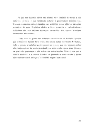 200
O que faz algumas serem tão ávidas pelos machos melhores é sua
natureza invejosa e sua tendência natural à prostituição inconsciente.
Querem os machos mais destacados para exibí-los e para obterem garantias
materiais. O amor feminino cheira a bens materiais e exibicionismo.
Observem que não existem mendigos encantados mas apenas príncipes
encantados. Já notaram?
Tudo isso faz parte dos atributos encantadores do homem superior
que as mulheres buscam feito loucas mas quase nunca encontram. No fundo,
tudo se resume a trabalhar positivamente as crenças que elas possuem sobre
nós, instalando-as de modo favorável e se protegendo contra seus feitiços,
os quais são poderosos e não podem ser subestimados. Não é à toa que a
cultura medieval e a cultura islâmica se preveniram tanto contra o poder
deste ser refratário, ambíguo, fascinante, fugaz e delicioso!
 