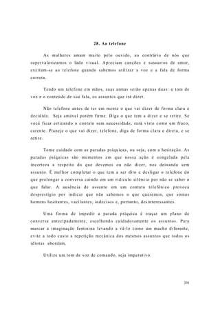 201
28. Ao telefone
As mulheres amam muito pelo ouvido, ao contrário de nós que
supervalorizamos o lado visual. Apreciam canções e sussurros de amor,
excitam-se ao telefone quando sabemos utilizar a voz e a fala de forma
correta.
Tendo um telefone em mãos, suas armas serão apenas duas: o tom de
voz e o conteúdo de sua fala, os assuntos que irá dizer.
Não telefone antes de ter em mente o que vai dizer de forma clara e
decidida. Seja amável porém firme. Diga o que tem a dizer e se retire. Se
você ficar esticando o contato sem necessidade, será visto como um fraco,
carente. Planeje o que vai dizer, telefone, diga de forma clara e direta, e se
retire.
Tome cuidado com as paradas psíquicas, ou seja, com a hesitação. As
paradas psíquicas são momentos em que nossa ação é congelada pela
incerteza a respeito do que devemos ou não dizer, nos deixando sem
assunto. É melhor completar o que tem a ser dito e desligar o telefone do
que prolongar a conversa caindo em um ridículo silêncio por não se saber o
que falar. A ausência de assunto em um contato telefônico provoca
desprestígio por indicar que não sabemos o que queremos, que somos
homens hesitantes, vacilantes, indecisos e, portanto, desinteressantes.
Uma forma de impedir a parada psíquica é traçar um plano de
conversa antecipadamente, escolhendo cuidadosamente os assuntos. Para
marcar a imaginação feminina levando a vê-lo como um macho diferente,
evite a todo custo a repetição mecânica dos mesmos assuntos que todos os
idiotas abordam.
Utilize um tom de voz de comando, seja imperativo.
 