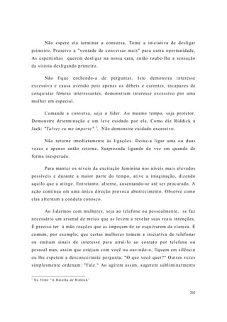 202
Não espere ela terminar a conversa. Tome a iniciativa de desligar
primeiro. Preserve a "vontade de conversar mais" para outra oportunidade.
As espertinhas querem desligar na nossa cara, então roube-lhe a sensação
da vitória desligando primeiro.
Não fique enchendo-a de perguntas. Isto demonstra interesse
excessivo e causa aversão pois apenas os débeis e carentes, incapazes de
conquistar fêmeas interessantes, demonstram interesse excessivo por uma
mulher em especial.
Comande a conversa, seja o líder. Ao mesmo tempo, seja protetor.
Demonstre determinação e um leve cuidado por ela. Como diz Riddick a
Jack: "Talvez eu me importe" 1
. Não demonstre cuidado excessivo.
Não retorne imediatamente às ligações. Deixe-a ligar uma ou duas
vezes e apenas então retorne. Surpreenda ligando de vez em quando de
forma inesperada.
Para manter os níveis da excitação feminina nos níveis mais elevados
possíveis e durante a maior parte do tempo, ative a imaginação, dizendo
aquilo que a atinge. Entretanto, alterne, ausentando-se até ser procurado. A
ação contínua em uma única direção provoca aborrecimento. Observe como
elas alternam a conduta conosco.
Ao lidarmos com mulheres, seja ao telefone ou pessoalmente, se faz
necessário um arsenal de meios que as levem a revelar suas reais intenções.
É preciso ter à mão reações que as impeçam de se esquivarem da clareza. É
comum, por exemplo, que certas mulheres tomem a iniciativa de telefonar
ou emitam sinais de interesse para atraí-lo ao contato por telefone ou
pessoal mas, assim que estejam com você ou ouvindo-o, fiquem em silêncio
ou lhe espetem a desconcertante pergunta: "O que você quer?" Outras vezes
simplesmente ordenam: "Fale." Ao agirem assim, sugerem subliminarmente
1
No filme “A Batalha de Riddick”
 