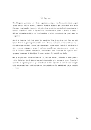 204
29. Anexos
Obs.1 Seguem agora uma entrevista e algumas mensagens eletrônicas enviadas a amigos.
Nesta terceira edição virtual, substituí algumas palavras por sinônimos para maior
clareza e para impedir distorções intencionais e interpretações tendenciosas por parte de
leitores unilaterais. Todas as observações aqui constantes, como as demais do livro, se
referem apenas às mulheres que correspondem ao perfil comportamental com o qual nos
ocupamos.
Obs.2 A presente entrevista nunca foi publicada fora deste livro. Foi feita por uma
leitora feminista, por sugestão minha, com o fim de esclarecer pontos confusos que se
originaram durante uma caótica discussão virtual. Após muitas tentativas infrutíferas de
fazer com que um pequeno grupo de mulheres entendessem meus pontos de vista, e visto
que a confusão somente aumentava, solicitei-lhes que enviassem as objeções sob a
forma de perguntas. A identidade da entrevistadora foi mantida em sigilo.
Obs.3 As presentes correspondências são, em sua maioria, respostas a mensagens de
várias feministas hostis que me escreviam atacando meus pontos de vista. Também há
respostas a algumas pessoas que solicitaram minhas opiniões a respeito das situações
pelas quais passavam. A identidade dos correspondentes foi mantida em sigilo em todos
os casos.
 