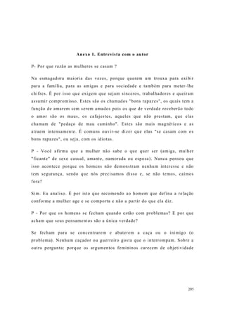 205
Anexo 1. Entrevista com o autor
P- Por que razão as mulheres se casam ?
Na esmagadora maioria das vezes, porque querem um trouxa para exibir
para a família, para as amigas e para sociedade e também para meter-lhe
chifres. É por isso que exigem que sejam sinceros, trabalhadores e queiram
assumir compromisso. Estes são os chamados "bons rapazes", os quais tem a
função de amarem sem serem amados pois os que de verdade receberão todo
o amor são os maus, os cafajestes, aqueles que não prestam, que elas
chamam de "pedaço de mau caminho". Estes são mais magnéticos e as
atraem intensamente. É comuns ouvir-se dizer que elas "se casam com os
bons rapazes", ou seja, com os idiotas.
P - Você afirma que a mulher não sabe o que quer ser (amiga, mulher
"ficante" de sexo casual, amante, namorada ou esposa). Nunca pensou que
isso acontece porque os homens não demonstram nenhum interesse e não
tem segurança, sendo que nós precisamos disso e, se não temos, caímos
fora?
Sim. Eu analiso. É por isto que recomendo ao homem que defina a relação
conforme a mulher age e se comporta e não a partir do que ela diz.
P - Por que os homens se fecham quando estão com problemas? E por que
acham que seus pensamentos são a única verdade?
Se fecham para se concentrarem e abaterem a caça ou o inimigo (o
problema). Nenhum caçador ou guerreiro gosta que o interrompam. Sobre a
outra pergunta: porque os argumentos femininos carecem de objetividade
 