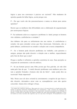 206
lógica e para nos convencer é preciso ser racional1
. Não mudamos de
opinião quando há falha lógica, assim porque sim.
P - Por que vocês são tão preconceituosos e nunca se abrem para outras
opiniões?
Ocorre que as mulheres têm dificuldade com a elaboração de argumentação
por serem pouco lógicas.
P - Se realmente calar-se e esquecer o problema é o ideal, porque os homens
vão a debates, conferências e estudam ?
Aos debates vão para se enfrentarem uns aos outros. A conferências e
estudos vão para entender coisas que lhes interessam. Entretanto, não se
pode debater, conferenciar ou estudar a relação com a nossa companheira.
P - Se o homem pode discutir problemas no trabalho, com parentes e
amigos, porque não pode discutir a relação com a mulher, especialmente
pelo fato de dizer que a ama?
Porque a mulher é refratária a opiniões contrárias às suas. Suas posições se
originam de sentimentos e não de análises.
P - Se um homem possui uma filha jovem que fica grávida, ele não dirá
nada pelo fato de que "é inútil discutir problemas com mulheres pois elas
tem a opinião formada e homens não são de falar", nada sendo dito ou
resolvido? Nada importará?
Não. Neste caso ele deve orientá-la corretamente a respeito do que fazer e
não discutir, deixando-a arcar com as conseqüências caso não queira
concordar. Jamais deve obrigar à força.
1
No campo dos conflitos amorosos. Meu ponto de vista é o de que discutir a relação piora tudo.
Sendo as opiniões femininas fundamentadas nos sentimentos, toda tentativa de enquadrá-las
em um sistema lógico que seja racional, e não emocional, resultará em aumento de confusão. O
mesmo é válido para as opiniões de homens tomados por uma emocionalidade exagerada. O fato
do homem ser mais racional não significa que ele seja mais inteligente. Principalmente no que
 