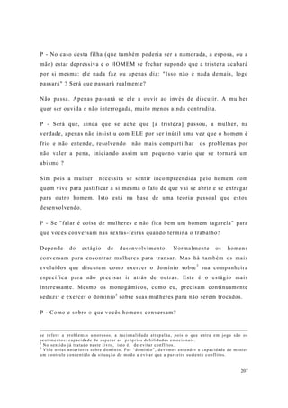207
P - No caso desta filha (que também poderia ser a namorada, a esposa, ou a
mãe) estar depressiva e o HOMEM se fechar supondo que a tristeza acabará
por si mesma: ele nada faz ou apenas diz: "Isso não é nada demais, logo
passará" ? Será que passará realmente?
Não passa. Apenas passará se ele a ouvir ao invés de discutir. A mulher
quer ser ouvida e não interrogada, muito menos ainda contradita.
P - Será que, ainda que se ache que [a tristeza] passou, a mulher, na
verdade, apenas não insistiu com ELE por ser inútil uma vez que o homem é
frio e não entende, resolvendo não mais compartilhar os problemas por
não valer a pena, iniciando assim um pequeno vazio que se tornará um
abismo ?
Sim pois a mulher necessita se sentir incompreendida pelo homem com
quem vive para justificar a si mesma o fato de que vai se abrir e se entregar
para outro homem. Isto está na base de uma teoria pessoal que estou
desenvolvendo.
P - Se "falar é coisa de mulheres e não fica bem um homem tagarela" para
que vocês conversam nas sextas-feiras quando termina o trabalho?
Depende do estágio de desenvolvimento. Normalmente os homens
conversam para encontrar mulheres para transar. Mas há também os mais
evoluídos que discutem como exercer o domínio sobre2
sua companheira
específica para não precisar ir atrás de outras. Este é o estágio mais
interessante. Mesmo os monogâmicos, como eu, precisam continuamente
seduzir e exercer o domínio3
sobre suas mulheres para não serem trocados.
P - Como e sobre o que vocês homens conversam?
se refere a problemas amorosos, a racionalidade atrapalha, pois o que entra em jogo são os
sentimentos: capacidade de superar as próprias debilidades emocionais.
2
No sentido já tratado neste livro, isto é, de evitar conflitos.
3
Vide notas anteriores sobre domínio. Por “domínio”, devemos entender a capacidade de manter
um controle consentido da situação de modo a evitar que a parceira sustente conflitos.
 