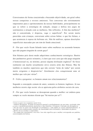 208
Conversamos de forma concentrada e buscando objetividade, em geral sobre
nossas conquistas e reveses amorosos. Tais conversas são extremamente
importantes para o aprimoramento de nossas habilidades, principalmente no
que se refere a estratégias de sedução, ataque e defesa nos jogos de
sentimentos e atração com as mulheres. São reflexões. A fala das mulheres4
não é concentrada, é dispersa, vaga e superficial5
. Por serem muito
parecidas com crianças, conversam sobre coisas bobas: o que fez fulano, o
que aconteceu à esposa de beltrano etc. Não há análises, apenas descrições
superficiais marcadas por um tom de fundo emocional.
P - Por que vocês ficam falando tanto sobre mulheres ou acusando homens
que não pegam ninguém de serem gays?
Sim falamos pois deste modo adquirimos conhecimento estratégico. Dentro
dos parâmetros gerais reinantes, é claro que esse cara que não pega ninguém
é homossexual ou, no mínimo, possui alguma disfunção orgânica6
. Se fosse
realmente um macho sexualmente ativo estaria atrás das fêmeas. Mas há
também os machos superiores que não correm “atrás de todas” por serem
muito exigentes e desprezá-las7
. Geralmente eles conquistaram uma só
mulher que vale por várias8
.
P - Volto a perguntar: os homens amam nos relacionamentos?
Segundo a concepção comum de amor, somente os homens ingênuos. Já nas
mulheres ocorre algo assim: ela se apaixona pelos atributos sociais do cara.
P - Por que vocês homens se desesperam quando a mulher vai embora para
sempre se vocês mesmos dizem que "há muitas por aí"?
4
Com as quais nos ocupamos neste livro.
5
Embora abrangente. O poder de penetrar pontual e profundamente em um tema, excluindo todo
o resto, é predominantemente masculino e não feminino. O homem é limitado em abrangência.
6
Ou um caso ou outro (ou disfunção ou prefeência, e não ambas as coisas simultaneamente). A
fase não está estabelecendo relações de causalidade entre disfunção e identidade de gênero.
7
Refiro-me às esnobes e espertinhas.
8
No campo dos sentimentos e do sexo. Isso não significa que a mulher corresponda aos padrões
estereotipados de beleza.
 