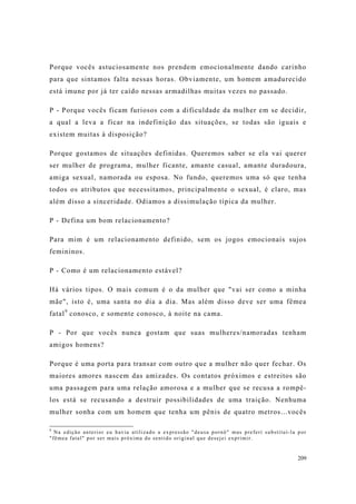 209
Porque vocês astuciosamente nos prendem emocionalmente dando carinho
para que sintamos falta nessas horas. Obviamente, um homem amadurecido
está imune por já ter caído nessas armadilhas muitas vezes no passado.
P - Porque vocês ficam furiosos com a dificuldade da mulher em se decidir,
a qual a leva a ficar na indefinição das situações, se todas são iguais e
existem muitas à disposição?
Porque gostamos de situações definidas. Queremos saber se ela vai querer
ser mulher de programa, mulher ficante, amante casual, amante duradoura,
amiga sexual, namorada ou esposa. No fundo, queremos uma só que tenha
todos os atributos que necessitamos, principalmente o sexual, é claro, mas
além disso a sinceridade. Odiamos a dissimulação típica da mulher.
P - Defina um bom relacionamento?
Para mim é um relacionamento definido, sem os jogos emocionais sujos
femininos.
P - Como é um relacionamento estável?
Há vários tipos. O mais comum é o da mulher que "vai ser como a minha
mãe", isto é, uma santa no dia a dia. Mas além disso deve ser uma fêmea
fatal9
conosco, e somente conosco, à noite na cama.
P - Por que vocês nunca gostam que suas mulheres/namoradas tenham
amigos homens?
Porque é uma porta para transar com outro que a mulher não quer fechar. Os
maiores amores nascem das amizades. Os contatos próximos e estreitos são
uma passagem para uma relação amorosa e a mulher que se recusa a rompê-
los está se recusando a destruir possibilidades de uma traição. Nenhuma
mulher sonha com um homem que tenha um pênis de quatro metros...vocês
9
Na edição anterior eu havia utilizado a expressão "deusa pornô" mas preferí substituí-la por
"fêmea fatal" por ser mais próxima do sentido original que desejei exprimir.
 