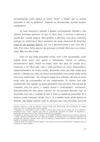 21
corresponderão serão apenas as muito “feias” e chatas3
que se sentem
rejeitadas e não as melhores4
. Somente as desesperadas aceitam homens
assediadores.
As mais desejáveis mantêm a guarda continuamente fechada e não
adianta tentarmos penetrar. O que se deve fazer é levá-las a abrirem a
guarda por vontade própria. Para permitir a abertura, você deve transmitir
rejeição ou indiferença5
. Deve encontrar um modo silencioso de dizer-lhe,
como se não quisesse fazê-lo, que ele é desinteressante e que você não a
nota. Para tanto, basta ignorar sua presença, evitando olhar para seu corpo e
rosto. Mas isso não é tudo.
Uma vez que tenha procedido assim, você a terá incomodado, como
poderá notar pelos seus gestos e movimentos (mexer os cabelos,
movimentar-se mais, mexer na roupa, falar alto para ser notada etc.).
Começará a ser observado, com a visão periférica ou focal. Surpreenda-a,
cumprimentando-a de forma ousada, destemida, antes que haja tempo para
pensar e olhando nos olhos de forma extremamente séria porém ainda assim
com certa indiferença. Se conseguir flagrá-la te olhando, não haverá outra
saída além de corresponder ao seu cumprimento. O contato terá sido
estabelecido. Em seguida, se quiser principiar uma conversa, fale em tom de
comando, com voz grave, e sempre atento a “contragolpes” emocionais,
brincadeirinhas de mau gosto, cinismo etc. Se perceber abertura, faça as
investidas mas com o cuidado de não ir além ou aquém do permitido. Se a
barreira ainda continuar em pé, isto é, se a mulher ainda assim manter-se
fechada, não dando nenhum sinal de abertura para uma investida, discorde
homens sinceros, e não às demais. Limito ainda esta observação exclusivamente ao campo
amoroso e não a estendo para outros campos.
3
Segundo as convenções sociais. Como a beleza não existe de um ponto de vista objetivo,
entenda-se por “feias” aquelas que não se consideram atraentes ao ponto de desprezar e
desdenhar do amor sincero dos “desinteressantes” ou “apagados”.
4
Segundo as mesmas convenções sociais. A sociedade moderna supervaloriza a beleza feminina
e culpa somente os homens por isso. Mas em verdade, as mulheres que se olham no espelho e se
consideram “bonitas” muitas vezes são as primeiras a desprezarem e se sentirem superiores às
mulheres e homens comuns.
5
Não se trata de simular mas de adquirir um estado interno de neutralidade verdadeira que se
revelará em suas atitudes.
 